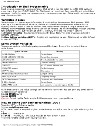 Linux Shell Script Tutorial


Introduction to Shell Programming
Shell program is series of Linux commands. Shell script is just like batch file is MS-DOS but have
more power than the MS-DOS batch file. Shell script can take input from user, file and output them
on screen. Useful to create our own commands that can save our lots of time and to automate some
task of day today life.

Variables in Linux
Sometimes to process our data/information, it must be kept in computers RAM memory. RAM
memory is divided into small locations, and each location had unique number called memory
location/address, which is used to hold our data. Programmer can give a unique name to this
memory location/address called memory variable or variable (Its a named storage location that may
take different values, but only one at a time). In Linux, there are two types of variable
1) System variables - Created and maintained by Linux itself. This type of variable defined in
CAPITAL LETTERS.
2) User defined variables (UDV) - Created and maintained by user. This type of variable defined
in lower LETTERS.

Some System variables
You can see system variables by giving command like $ set, Some of the important System
variables are
              System Variable                                                      Meaning
BASH=/bin/bash                                              Our shell name
BASH_VERSION=1.14.7(1)                                      Our shell version name
COLUMNS=80                                                  No. of columns for our screen
HOME=/home/vivek                                            Our home directory
LINES=25                                                    No. of columns for our screen
LOGNAME=students                                            Our logging name
OSTYPE=Linux                                                Our o/s type : -)
PATH=/usr/bin:/sbin:/bin:/usr/sbin                          Our path settings
PS1=[u@h W]$                                            Our prompt settings
PWD=/home/students/Common                                   Our current working directory
SHELL=/bin/bash                                             Our shell name
USERNAME=vivek                                              User name who is currently login to this PC

NOTE that Some of the above settings can be different in your PC. You can print any of the above
variables contain as follows
$ echo $USERNAME
$ echo $HOME
Caution: Do not modify System variable this can some time create problems.

How to define User defined variables (UDV)
To define UDV use following syntax
Syntax: variablename=value
NOTE: Here 'value' is assigned to given 'variablename' and Value must be on right side = sign For
e.g.
$ no=10      # this is ok
$ 10=no      # Error, NOT Ok, Value must be on right side of = sign.
To define variable called 'vech' having value Bus


 http://www.freeos.com/guides/lsst/shellprog.htm (1 of 19) [17/08/2001 17.42.21]
 