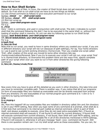 Linux Shell Script Tutorial


How to Run Shell Scripts
Because of security of files, in Linux, the creator of Shell Script does not get execution permission by
default. So if we wish to run shell script we have to do two things as follows
(1) Use chmod command as follows to give execution permission to our script
Syntax: chmod +x shell-script-name
OR Syntax: chmod 777 shell-script-name
(2) Run our script as
Syntax: ./your-shell-program-name
For e.g.
$ ./first
Here '.'(dot) is command, and used in conjunction with shell script. The dot(.) indicates to current
shell that the command following the dot(.) has to be executed in the same shell i.e. without the
loading of another shell in memory. Or you can also try following syntax to run Shell Script
Syntax: bash &nbsh;&nbsh; your-shell-program-name
OR /bin/sh &nbsh;&nbsh; your-shell-program-name
For e.g.
$ bash first
$ /bin/sh first
Note that to run script, you need to have in same directory where you created your script, if you are
in different directory your script will not run (because of path settings), For eg. Your home directory
is ( use $ pwd to see current working directory) /home/vivek. Then you created one script called
'first', after creation of this script you moved to some other directory lets say
/home/vivek/Letters/Personal, Now if you try to execute your script it will not run, since script 'first'
is in /home/vivek directory, to Overcome this problem there are two ways First, specify complete
path of your script when ever you want to run it from other directories like giving following
command
$ /bin/sh /home/vivek/first




Now every time you have to give all this detailed as you work in other directory, this take time and
you have to remember complete path. There is another way, if you notice that all of our programs
(in form of executable files) are marked as executable and can be directly executed from prompt
from any directory (To see executables of our normal program give command $ ls -l /bin or ls -l
/usr/bin) by typing command like
$ bc
$ cc myprg.c
$ cal
etc, How this happed? All our executables files are installed in directory called /bin and /bin directory
is set in your PATH setting, Now when you type name of any command at $ prompt, what shell do is
it first look that command in its internal part (called as internal command, which is part of Shell
itself, and always available to execute, since they do not need extra executable file), if found as
internal command shell will execute it, If not found It will look for current directory, if found shell
will execute command from current directory, if not found, then Shell will Look PATH setting, and try
to find our requested commands executable file in all of the directories mentioned in PATH settings,
if found it will execute it, otherwise it will give message "bash: xxxx :command not found", Still
there is one question remain can I run my shell script same as these executables. Yes you can, for


 http://www.freeos.com/guides/lsst/shellprog.htm (4 of 19) [17/08/2001 17.42.21]
 