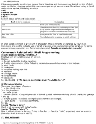 Linux Shell Script Tutorial

this purpose create bin directory in your home directory and then copy your tested version of shell
script to this bin directory. After this you can run you script as executable file without using $ ./shell
script-name syntax, Following are steps
$ cd
$ mkdir bin
$ cp first ~/bin
$ first
Each of above command Explanation
               Each of above command                                              Explanation
$ cd                                                        Go to your home directory
                                                            Now created bin directory, to install your own shell
$ mkdir bin                                                 script, so that script can be run as independent
                                                            program or can be accessed from any directory
$ cp first ~/bin                                            copy your script 'first' to your bin directory
$ first                                                     Test whether script is running or not (It will run)


In shell script comment is given with # character. This comments are ignored by your shell.
Comments are used to indicate use of script or person who creates/maintained script, or for some
programming explanation etc. Remember always set Execute permission for you script.

Commands Related with Shell Programming
(1)echo [options] [string, variables...]
Displays text or variables value on screen.
Options
-n Do not output the trailing new line.
-e Enable interpretation of the following backslash escaped characters in the strings:
a alert (bell)
b backspace
c suppress trailing new line
n new line
r carriage return
t horizontal tab
 backslash
For eg. $ echo -e "An apple a day keeps away attdoctorn"

(2)More about Quotes
There are three types of quotes
" i.e. Double Quotes
' i.e. Single quotes
` i.e. Back quote
1."Double Quotes" - Anything enclose in double quotes removed meaning of that characters (except
 and $).
2. 'Single quotes' - Enclosed in single quotes remains unchanged.
3. `Back quote` - To execute command.
For eg.
$ echo "Today is date"
Can't print message with today's date.
$ echo "Today is `date`".
Now it will print today's date as, Today is Tue Jan ....,See the `date` statement uses back quote,
(See also Shell Arithmetic NOTE).

(3) Shell Arithmetic

 http://www.freeos.com/guides/lsst/shellprog.htm (5 of 19) [17/08/2001 17.42.21]
 