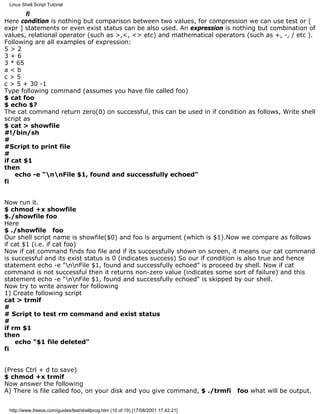 Linux Shell Script Tutorial

        fi
Here condition is nothing but comparison between two values, for compression we can use test or [
expr ] statements or even exist status can be also used. An expression is nothing but combination of
values, relational operator (such as >,<, <> etc) and mathematical operators (such as +, -, / etc ).
Following are all examples of expression:
5>2
3+6
3 * 65
a<b
c>5
c > 5 + 30 -1
Type following command (assumes you have file called foo)
$ cat foo
$ echo $?
The cat command return zero(0) on successful, this can be used in if condition as follows, Write shell
script as
$ cat > showfile
#!/bin/sh
#
#Script to print file
#
if cat $1
then
    echo -e "nnFile $1, found and successfully echoed"
fi


Now run it.
$ chmod +x showfile
$./showfile foo
Here
$ ./showfile foo
Our shell script name is showfile($0) and foo is argument (which is $1).Now we compare as follows
if cat $1 (i.e. if cat foo)
Now if cat command finds foo file and if its successfully shown on screen, it means our cat command
is successful and its exist status is 0 (indicates success) So our if condition is also true and hence
statement echo -e "nnFile $1, found and successfully echoed" is proceed by shell. Now if cat
command is not successful then it returns non-zero value (indicates some sort of failure) and this
statement echo -e "nnFile $1, found and successfully echoed" is skipped by our shell.
Now try to write answer for following
1) Create following script
cat > trmif
#
# Script to test rm command and exist status
#
if rm $1
then
    echo "$1 file deleted"
fi


(Press Ctrl + d to save)
$ chmod +x trmif
Now answer the following
A) There is file called foo, on your disk and you give command, $ ./trmfi           foo what will be output.


 http://www.freeos.com/guides/lsst/shellprog.htm (10 of 19) [17/08/2001 17.42.21]
 
