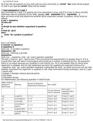 Linux Shell Script Tutorial

B) If bar file not present on your disk and you give command, $ ./trmfi                                bar what will be output.
C) And if you type $ ./trmfi, What will be output.

(7)test command or [ expr ]
test command or [ expr ] is used to see if an expression is true, and if it is true it return zero(0),
otherwise returns nonzero(>0) for false. Syntax: test expression OR [ expression ]
Now will write script that determine whether given argument number is positive. Write script as
follows
$ cat > ispostive
#!/bin/sh
#
# Script to see whether argument is positive
#
if test $1 -gt 0
then
    echo "$1 number is positive"
fi


Run it as follows
$ chmod +x ispostive
$ ispostive 5
Here o/p : 5 number is positive
$ispostive -45
Here o/p : Nothing is printed
$ispostive
Here o/p : ./ispostive: test: -gt: unary operator expected
The line, if test $1 -gt 0 , test to see if first command line argument($1) is greater than 0. If it is
true(0) then test will return 0 and output will printed as 5 number is positive but for -45 argument
there is no output because our condition is not true(0) (no -45 is not greater than 0) hence echo
statement is skipped. And for last statement we have not supplied any argument hence error
./ispostive: test: -gt: unary operator expected is generated by shell , to avoid such error we can test
whether command line argument is supplied or not. (See command 8 Script example). test or [ expr
] works with
1.Integer ( Number without decimal point)
2.File types
3.Character strings
For Mathematics use following operator in Shell Script
Math- ematical
                                           Normal Arithmetical/
Operator in           Meaning                                             But in Shell
                                           Mathematical Statements
Shell Script
                                                                                             For [ expr ]
                                                                          For test statement
                                                                                             statement with if
                                                                          with if command
                                                                                             command
-eq                   is equal to          5 == 6                         if test 5 -eq 6    if expr [ 5 -eq 6 ]
-ne                   is not equal to      5 != 6                         if test 5 -ne 6    if expr [ 5 -ne 6 ]
-lt                   is less than         5<6                            if test 5 -lt 6    if expr [ 5 -lt 6 ]
                      is less than or
-le                                        5 <= 6                         if test 5 -le 6     if expr [ 5 -le 6 ]
                      equal to
-gt                   is greater than      5>6                            if test 5 -gt 6     if expr [ 5 -gt 6 ]
                      is greater than or
-ge                                        5 >= 6                         if test 5 -ge 6     if expr [ 5 -ge 6 ]
                      equal to


 http://www.freeos.com/guides/lsst/shellprog.htm (11 of 19) [17/08/2001 17.42.21]
 