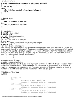 Linux Shell Script Tutorial

# Script to see whether argument is positive or negative
#
if [ $# -eq 0 ]
then
    echo "$0 : You must give/supply one integers"
    exit 1
fi


if test $1 -gt 0
then
    echo "$1 number is positive"
else
    echo "$1 number is negative"
fi


Try it as follows
$ chmod +x isnump_n
$ isnump_n 5
Here o/p : 5 number is positive
$ isnump_n -45
Here o/p : -45 number is negative
$ isnump_n
Here o/p : ./ispos_n : You must give/supply one integers
$ isnump_n 0
Here o/p : 0 number is negative
Here first we see if no command line argument is given then it print error message as "./ispos_n :
You must give/supply one integers". if statement checks whether number of argument ($#) passed
to script is not equal (-eq) to 0, if we passed any argument to script then this if statement is false
and if no command line argument is given then this if statement is true. The echo command i.e.
echo "$0 : You must give/supply one integers"
       |           |
       |           |
       1            2
1 will print Name of script
2 will print this error message
And finally statement exit 1 causes normal program termination with exit status 1 (nonzero means
script is not successfully run), The last sample run $ isnump_n 0 , gives output as "0 number is
negative", because given argument is not > 0, hence condition is false and it's taken as negative
number. To avoid this replace second if statement with if test $1 -ge 0.

(9)Multilevel if-then-else
Syntax:

                  if condition
                  then
                              condition is zero (true - 0)
                              execute all commands up to elif statement
                  elif condition1
                              condition1 is zero (true - 0)
                              execute all commands up to elif statement
                  elif condition2
                              condition2 is zero (true - 0)
                              execute all commands up to elif statement

 http://www.freeos.com/guides/lsst/shellprog.htm (13 of 19) [17/08/2001 17.42.21]
 