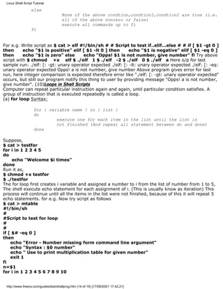 Linux Shell Script Tutorial

                  else
                                      None of the above condtion,condtion1,condtion2 are true (i.e.
                                      all of the above nonzero or false)
                                      execute all commands up to fi
                  fi


For e.g. Write script as $ cat > elf #!/bin/sh # # Script to test if..elif...else # # if [ $1 -gt 0 ]
then      echo "$1 is positive" elif [ $1 -lt 0 ] then       echo "$1 is negative" elif [ $1 -eq 0 ]
then      echo "$1 is zero" else       echo "Opps! $1 is not number, give number" fi Try above
script with $ chmod +x elf $ ./elf 1 $ ./elf -2 $ ./elf 0 $ ./elf a Here o/p for last
sample run: ./elf: [: -gt: unary operator expected ./elf: [: -lt: unary operator expected ./elf: [: -eq:
unary operator expected Opps! a is not number, give number Above program gives error for last
run, here integer comparison is expected therefore error like "./elf: [: -gt: unary operator expected"
occurs, but still our program notify this thing to user by providing message "Opps! a is not number,
give number". (10)Loops in Shell Scripts
Computer can repeat particular instruction again and again, until particular condition satisfies. A
group of instruction that is executed repeatedly is called a loop.
(a) for loop Syntax:

                    for { variable name } in { list }
                    do
                             execute one for each item in the list until the list is
                             not finished (And repeat all statement between do and done)
                    done

Suppose,
$ cat > testfor
for i in 1 2 3 4 5
do
     echo "Welcome $i times"
done
Run it as,
$ chmod +x testfor
$ ./testfor
The for loop first creates i variable and assigned a number to i from the list of number from 1 to 5,
The shell execute echo statement for each assignment of i. (This is usually know as iteration) This
process will continue until all the items in the list were not finished, because of this it will repeat 5
echo statements. for e.g. Now try script as follows
$ cat > mtable
#!/bin/sh
#
#Script to test for loop
#
#
if [ $# -eq 0 ]
then
    echo "Error - Number missing form command line argument"
    echo "Syntax : $0 number"
    echo " Use to print multiplication table for given number"
    exit 1
fi
n=$1
for i in 1 2 3 4 5 6 7 8 9 10


 http://www.freeos.com/guides/lsst/shellprog.htm (14 of 19) [17/08/2001 17.42.21]
 