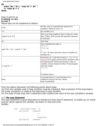 Linux Shell Script Tutorial

do
  echo "$n * $i = `expr $i * $n`"
  i=`expr $i + 1`
done


Save it and try as
$ chmod +x nt1
$./nt1 7
Above loop can be explained as follows
                                                            Set the value of command line argument to
n=$1
                                                            variable n. (Here it's set to 7 )
i=1                                                         Set variable i to 1
                                                            This is our loop condition, here if value of i is less
while [ $i -le 10 ]                                         than 10 then, shell execute all statements between
                                                            do and done
do                                                          Start loop
                                                            Print multiplication table as
                                                            7*1=7
                                                            7 * 2 = 14
echo "$n * $i = `expr $i * $n`"
                                                            ....
                                                            7 * 10 = 70, Here each time value of variable n is
                                                            multiply be i.
                                                            Increment i by 1 and store result to i. ( i.e. i=i+1)
                                                            Caution: If we ignore (remove) this statement than
                                                            our loop become infinite loop because value of
                                                            variable i always remain less than 10 and program
i=`expr $i + 1`                                             will only output
                                                            7*1=7
                                                            ...
                                                            ...
                                                            E (infinite times)
                                                            Loop stops here if i is not less than 10 i.e.
done                                                        condition of loop is not true. Hence
                                                            loop is terminated.


From the above discussion not following points about loops
(a) First, the variable used in loop condition must be initialized, Next execution of the loop begins.
(b) A test (condition) is made at the beginning of each iteration.
(c) The body of loop ends with a statement that modifies the value of the test (condition) variable.

(11) The case Statement
The case statement is good alternative to Multilevel if-then-else-fi statement. It enable you to match
several values against one variable. Its easier to read and write.
Syntax:

                  case          $variable-name in
                               pattern1)   command
                                               ...
                                               ..
                                               command;;
                               pattern2)   command

 http://www.freeos.com/guides/lsst/shellprog.htm (16 of 19) [17/08/2001 17.42.21]
 