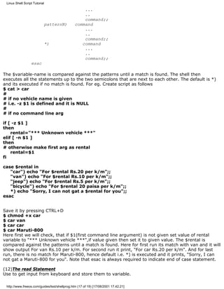Linux Shell Script Tutorial

                                                   ...
                                                   ..
                                                   command;;
                               patternN)       command
                                                   ...
                                                   ..
                                                   command;;
                               *)                 command
                                                   ...
                                                   ..
                                                   command;;
                  esac

The $variable-name is compared against the patterns until a match is found. The shell then
executes all the statements up to the two semicolons that are next to each other. The default is *)
and its executed if no match is found. For eg. Create script as follows
$ cat > car
#
# if no vehicle name is given
# i.e. -z $1 is defined and it is NULL
#
# if no command line arg

if [ -z $1 ]
then
    rental="*** Unknown vehicle ***"
elif [ -n $1 ]
then
# otherwise make first arg as rental
    rental=$1
fi

case $rental in
   "car") echo "For $rental Rs.20 per k/m";;
   "van") echo "For $rental Rs.10 per k/m";;
   "jeep") echo "For $rental Rs.5 per k/m";;
   "bicycle") echo "For $rental 20 paisa per k/m";;
   *) echo "Sorry, I can not gat a $rental for you";;
esac


Save it by pressing CTRL+D
$ chmod +x car
$ car van
$ car car
$ car Maruti-800
Here first we will check, that if $1(first command line argument) is not given set value of rental
variable to "*** Unknown vehicle ***",if value given then set it to given value. The $rental is
compared against the patterns until a match is found. Here for first run its match with van and it will
show output For van Rs.10 per k/m. For second run it print, "For car Rs.20 per k/m". And for last
run, there is no match for Maruti-800, hence default i.e. *) is executed and it prints, "Sorry, I can
not gat a Maruti-800 for you". Note that esac is always required to indicate end of case statement.

(12)The read Statement
Use to get input from keyboard and store them to variable.

 http://www.freeos.com/guides/lsst/shellprog.htm (17 of 19) [17/08/2001 17.42.21]
 