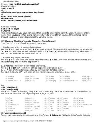 Linux Shell Script Tutorial

Syntax: read varible1, varible2,...varibleN
Create script as
$ cat > sayH
#
#Script to read your name from key-board
#
echo "Your first name please:"
read fname
echo "Hello $fname, Lets be friend!"


Run it as follows
$ chmod +x sayH
$ ./sayH
This script first ask you your name and then waits to enter name from the user, Then user enters
name from keyboard (After giving name you have to press ENTER key) and this entered name
through keyboard is stored (assigned) to variable fname.

(13)Filename Shorthand or meta Characters (i.e. wild cards)
* or ? or [...] is one of such shorthand character.

* Matches any string or group of characters.
For e.g. $ ls * , will show all files, $ ls a* - will show all files whose first name is starting with letter
'a', $ ls *.c ,will show all files having extension .c $ ls ut*.c, will show all files having extension .c
but first two letters of file name must be 'ut'.

? Matches any single character.
For e.g. $ ls ? , will show one single letter file name, $ ls fo? , will show all files whose names are 3
character long and file name begin with fo

[...] Matches any one of the enclosed characters.
For e.g. $ ls [abc]* - will show all files beginning with letters a,b,c
[..-..] A pair of characters separated by a minus sign denotes a range;
For eg. $ ls /bin/[a-c]* - will show all files name beginning with letter a,b or c like

    /bin/arch                       /bin/awk                          /bin/bsh      /bin/chmod          /bin/cp
    /bin/ash                        /bin/basename                     /bin/cat      /bin/chown          /bin/cpio
    /bin/ash.static                 /bin/bash                         /bin/chgrp    /bin/consolechars   /bin/csh

But
$ ls /bin/[!a-o]
$ ls /bin/[^a-o]
If the first character following the [ is a ! or a ^ then any character not enclosed is matched i.e. do
not show us file name that beginning with a,b,c,e...o, like

    /bin/ps            /bin/rvi           /bin/sleep /bin/touch           /bin/view
    /bin/pwd           /bin/rview         /bin/sort     /bin/true         /bin/wcomp
    /bin/red           /bin/sayHello      /bin/stty     /bin/umount       /bin/xconf
    /bin/remadmin      /bin/sed           /bin/su       /bin/uname        /bin/ypdomainname
    /bin/rm            /bin/setserial     /bin/sync     /bin/userconf /bin/zcat
    /bin/rmdir         /bin/sfxload       /bin/tar      /bin/usleep
    /bin/rpm           /bin/sh            /bin/tcsh     /bin/vi
(14)command1;command2
To run two command with one command line.For eg. $ date;who ,Will print today's date followed


 http://www.freeos.com/guides/lsst/shellprog.htm (18 of 19) [17/08/2001 17.42.21]
 