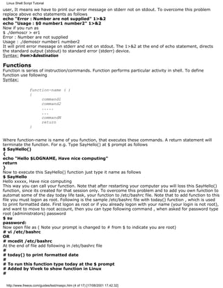 Linux Shell Script Tutorial

user, It means we have to print our error message on stderr not on stdout. To overcome this problem
replace above echo statements as follows
echo "Error : Number are not supplied" 1>&2
echo "Usage : $0 number1 number2" 1>&2
Now if you run as
$ ./demoscr > er1
Error : Number are not supplied
Usage : ./demoscr number1 number2
It will print error message on stderr and not on stdout. The 1>&2 at the end of echo statement, directs
the standard output (stdout) to standard error (stderr) device.
Syntax: from>&destination

Functions
Function is series of instruction/commands. Function performs particular activity in shell. To define
function use following
Syntax:

                 function-name ( )
                 {
                      command1
                      command2
                      .....
                      ...
                      commandN
                      return
                 }


Where function-name is name of you function, that executes these commands. A return statement will
terminate the function. For e.g. Type SayHello() at $ prompt as follows
$ SayHello()
{
echo "Hello $LOGNAME, Have nice computing"
return
}
Now to execute this SayHello() function just type it name as follows
$ SayHello
Hello xxxxx, Have nice computing
This way you can call your function. Note that after restarting your computer you will loss this SayHello()
function, since its created for that session only. To overcome this problem and to add you own function to
automat some of the day today life task, your function to /etc/bashrc file. Note that to add function to this
file you must logon as root. Following is the sample /etc/bashrc file with today() function , which is used
to print formatted date. First logon as root or if you already logon with your name (your login is not root),
and want to move to root account, then you can type following command , when asked for password type
root (administrators) password
$ su
password:
Now open file as ( Note your prompt is changed to # from $ to indicate you are root)
# vi /etc/bashrc
OR
# mcedit /etc/bashrc
At the end of file add following in /etc/bashrc file
#
# today() to print formatted date
#
# To run this function type today at the $ prompt
# Added by Vivek to show function in Linux
#

 http://www.freeos.com/guides/lsst/maspc.htm (4 of 17) [17/08/2001 17.42.32]
 