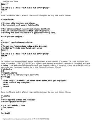 Linux Shell Script Tutorial

today()
{
echo This is a `date +"%A %d in %B of %Y (%r)"`
return
}

Save the file and exit it, after all this modification your file may look like as follows

# /etc/bashrc

# System wide functions and aliases
# Environment stuff goes in /etc/profile

# For some unknown reason bash refuses to inherit
# PS1 in some circumstances that I can't figure out.
# Putting PS1 here ensures that it gets loaded every time.

PS1="[u@h W]$ "

#
# today() to print formatted date
#
# To run this function type today at the $ prompt
# Added by Vivek to show function in Linux
today()
{
echo This is a `date +"%A %d in %B of %Y (%r)"`
return
}

To run function first completely logout by typing exit at the $prompt (Or press CTRL + D, Note you may
have to type exit (CTRL +D) twice if you login to root account by using su command) ,then login and type
$ today , this way today() is available to all user in your system, If you want to add particular function to
particular user then open .bashrc file in your home directory as follows
# vi .bashrc
OR
# mcedit .bashrc
At the end of file add following in .bashrc file
SayBuy()
{
   echo "Buy $LOGNAME ! Life never be the same, until you log again!"
   echo "Press a key to logout. . ."
   read
   return
}

Save the file and exit it, after all this modification your file may look like as follows

# .bashrc
#
# User specific aliases and functions
# Source global definitions

if [ -f /etc/bashrc ]; then
. /etc/bashrc
fi

SayBuy()


 http://www.freeos.com/guides/lsst/maspc.htm (5 of 17) [17/08/2001 17.42.32]
 