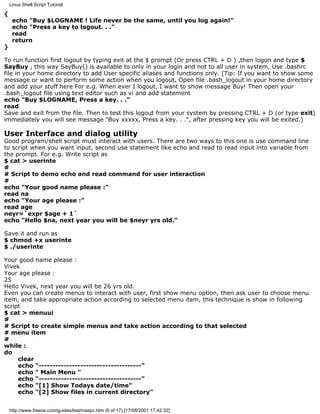 Linux Shell Script Tutorial

{
     echo "Buy $LOGNAME ! Life never be the same, until you log again!"
     echo "Press a key to logout. . ."
     read
     return
}

To run function first logout by typing exit at the $ prompt (Or press CTRL + D ) ,then logon and type $
SayBuy , this way SayBuy() is available to only in your login and not to all user in system, Use .bashrc
file in your home directory to add User specific aliases and functions only. (Tip: If you want to show some
message or want to perform some action when you logout, Open file .bash_logout in your home directory
and add your stuff here For e.g. When ever I logout, I want to show message Buy! Then open your
.bash_logout file using text editor such as vi and add statement
echo "Buy $LOGNAME, Press a key. . ."
read
Save and exit from the file. Then to test this logout from your system by pressing CTRL + D (or type exit)
immediately you will see message "Buy xxxxx, Press a key. . .", after pressing key you will be exited.)

User Interface and dialog utility
Good program/shell script must interact with users. There are two ways to this one is use command line
to script when you want input, second use statement like echo and read to read input into variable from
the prompt. For e.g. Write script as
$ cat > userinte
#
# Script to demo echo and read command for user interaction
#
echo "Your good name please :"
read na
echo "Your age please :"
read age
neyr=`expr $age + 1`
echo "Hello $na, next year you will be $neyr yrs old."

Save it and run as
$ chmod +x userinte
$ ./userinte

Your good name please :
Vivek
Your age please :
25
Hello Vivek, next year you will be 26 yrs old.
Even you can create menus to interact with user, first show menu option, then ask user to choose menu
item, and take appropriate action according to selected menu item, this technique is show in following
script
$ cat > menuui
#
# Script to create simple menus and take action according to that selected
# menu item
#
while :
do
     clear
     echo "-------------------------------------"
     echo " Main Menu "
     echo "-------------------------------------"
     echo "[1] Show Todays date/time"
     echo "[2] Show files in current directory"


    http://www.freeos.com/guides/lsst/maspc.htm (6 of 17) [17/08/2001 17.42.32]
 