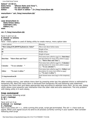 Linux Shell Script Tutorial

Select" 15 50 3
Date/time     "Shows Date and Time"
Calendar     "To see calendar "
Editor        "To start vi editor " 2>/tmp/menuitem.$$

menuitem=`cat /tmp/menuitem.$$`

opt=$?

case $menuitem in
  Date/time) date;;
  Calendar) cal;;
  Editor) vi;;
esac

rm -f /tmp/menuitem.$$

Save it and run as
$ chmod +x smenu
$ ./smenu
Here --menu option is used of dialog utility to create menus, menu option take
--menu options                                              Meaning
"Move using [UP] [DOWN],[Enter] to Select"                  This is text show before menu
15                                                          Height of box
50                                                          Width of box
3                                                           Height of menu
                                                            First menu item called as tag1 (i.e. Date/time)
Date/time     "Shows Date and Time"                         and description for menu item called as item1
                                                            (i.e. "Shows Date and Time")
                                                            First menu item called as tag2 (i.e. Calendar)
                                                            and description for menu item called as item2
Calendar       "To see calendar "
                                                            (i.e. "To see calendar")
                                                            First menu item called as tag3 (i.e. Editor) and
Editor         "To start vi editor "                        description for menu item called as item3
                                                            (i.e."To start vi editor")
                                                            Send sleeted menu item (tag) to this temporary
2>/tmp/menuitem.$$
                                                            file

After creating menus, user selects menu-item by pressing enter key the selected choice is redirected to
temporary file, Next this menu-item is retrieved from temporary file and following case statement
compare the menu-item and takes appropriate step according to selected menu item. As you see, dialog
utility allows more powerful user interaction then the older read and echo statement. The only problem
with dialog utility is it work slowly.

trap command
Now consider following script
$ cat > testsign
ls -R /
Save and run it as
$ chmod +x testsign
$ ./testsign
Now if you press ctrl + c , while running this script, script get terminated. The ctrl + c here work as
signal, When such signal occurs its send to all process currently running in your system. Now consider
following shell script


 http://www.freeos.com/guides/lsst/maspc.htm (10 of 17) [17/08/2001 17.42.32]
 
