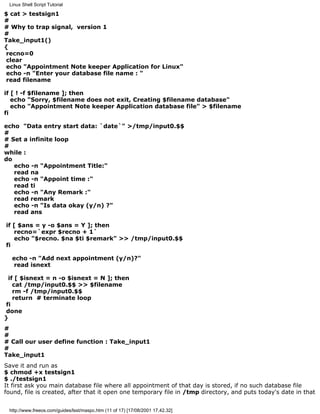Linux Shell Script Tutorial

$ cat > testsign1
#
# Why to trap signal, version 1
#
Take_input1()
{
 recno=0
 clear
 echo "Appointment Note keeper Application for Linux"
 echo -n "Enter your database file name : "
 read filename

if [ ! -f $filename ]; then
   echo "Sorry, $filename does not exit, Creating $filename database"
   echo "Appointment Note keeper Application database file" > $filename
fi

echo "Data entry start data: `date`" >/tmp/input0.$$
#
# Set a infinite loop
#
while :
do
   echo -n "Appointment Title:"
   read na
   echo -n "Appoint time :"
   read ti
   echo -n "Any Remark :"
   read remark
   echo -n "Is data okay (y/n) ?"
   read ans

if [ $ans = y -o $ans = Y ]; then
   recno=`expr $recno + 1`
   echo "$recno. $na $ti $remark" >> /tmp/input0.$$
fi

  echo -n "Add next appointment (y/n)?"
   read isnext

 if [ $isnext = n -o $isnext = N ]; then
   cat /tmp/input0.$$ >> $filename
   rm -f /tmp/input0.$$
   return # terminate loop
fi
done
}
#
#
# Call our user define function : Take_input1
#
Take_input1
Save it and run as
$ chmod +x testsign1
$ ./testsign1
It first ask you main database file where all appointment of that day is stored, if no such database file
found, file is created, after that it open one temporary file in /tmp directory, and puts today's date in that


 http://www.freeos.com/guides/lsst/maspc.htm (11 of 17) [17/08/2001 17.42.32]
 