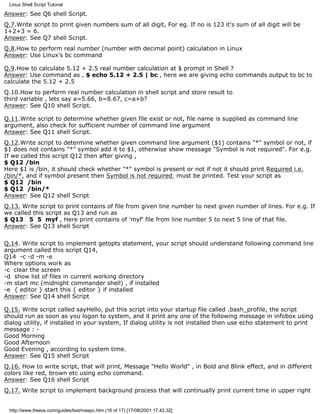 Linux Shell Script Tutorial

Answer: See Q6 shell Script.
Q.7.Write script to print given numbers sum of all digit, For eg. If no is 123 it's sum of all digit will be
1+2+3 = 6.
Answer: See Q7 shell Script.
Q.8.How to perform real number (number with decimal point) calculation in Linux
Answer: Use Linux's bc command

Q.9.How to calculate 5.12 + 2.5 real number calculation at $ prompt in Shell ?
Answer: Use command as , $ echo 5.12 + 2.5 | bc , here we are giving echo commands output to bc to
calculate the 5.12 + 2.5
Q.10.How to perform real number calculation in shell script and store result to
third variable , lets say a=5.66, b=8.67, c=a+b?
Answer: See Q10 shell Script.

Q.11.Write script to determine whether given file exist or not, file name is supplied as command line
argument, also check for sufficient number of command line argument
Answer: See Q11 shell Script.
Q.12.Write script to determine whether given command line argument ($1) contains "*" symbol or not, if
$1 does not contains "*" symbol add it to $1, otherwise show message "Symbol is not required". For e.g.
If we called this script Q12 then after giving ,
$ Q12 /bin
Here $1 is /bin, it should check whether "*" symbol is present or not if not it should print Required i.e.
/bin/*, and if symbol present then Symbol is not required must be printed. Test your script as
$ Q12 /bin
$ Q12 /bin/*
Answer: See Q12 shell Script
Q.13. Write script to print contains of file from given line number to next given number of lines. For e.g. If
we called this script as Q13 and run as
$ Q13 5 5 myf , Here print contains of 'myf' file from line number 5 to next 5 line of that file.
Answer: See Q13 shell Script


Q.14. Write script to implement getopts statement, your script should understand following command line
argument called this script Q14,
Q14 -c -d -m -e
Where options work as
-c clear the screen
-d show list of files in current working directory
-m start mc (midnight commander shell) , if installed
-e { editor } start this { editor } if installed
Answer: See Q14 shell Script

Q.15. Write script called sayHello, put this script into your startup file called .bash_profile, the script
should run as soon as you logon to system, and it print any one of the following message in infobox using
dialog utility, if installed in your system, If dialog utility is not installed then use echo statement to print
message : -
Good Morning
Good Afternoon
Good Evening , according to system time.
Answer: See Q15 shell Script
Q.16. How to write script, that will print, Message "Hello World" , in Bold and Blink effect, and in different
colors like red, brown etc using echo command.
Answer: See Q16 shell Script
Q.17. Write script to implement background process that will continually print current time in upper right


 http://www.freeos.com/guides/lsst/maspc.htm (16 of 17) [17/08/2001 17.42.32]
 