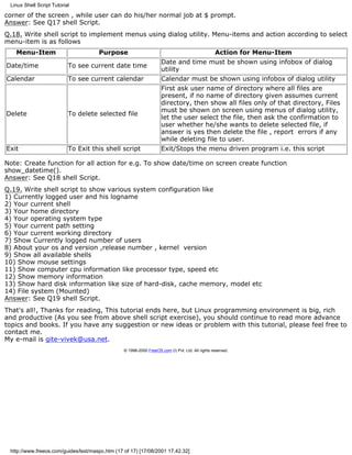 Linux Shell Script Tutorial

corner of the screen , while user can do his/her normal job at $ prompt.
Answer: See Q17 shell Script.
Q.18. Write shell script to implement menus using dialog utility. Menu-items and action according to select
menu-item is as follows
   Menu-Item                          Purpose                                                     Action for Menu-Item
                                                                     Date and time must be shown using infobox of dialog
Date/time                  To see current date time
                                                                     utility
Calendar                   To see current calendar                   Calendar must be shown using infobox of dialog utility
                                                                     First ask user name of directory where all files are
                                                                     present, if no name of directory given assumes current
                                                                     directory, then show all files only of that directory, Files
                                                                     must be shown on screen using menus of dialog utility,
Delete                     To delete selected file
                                                                     let the user select the file, then ask the confirmation to
                                                                     user whether he/she wants to delete selected file, if
                                                                     answer is yes then delete the file , report errors if any
                                                                     while deleting file to user.
Exit                       To Exit this shell script                 Exit/Stops the menu driven program i.e. this script

Note: Create function for all action for e.g. To show date/time on screen create function
show_datetime().
Answer: See Q18 shell Script.
Q.19. Write shell script to show various system configuration like
1) Currently logged user and his logname
2) Your current shell
3) Your home directory
4) Your operating system type
5) Your current path setting
6) Your current working directory
7) Show Currently logged number of users
8) About your os and version ,release number , kernel version
9) Show all available shells
10) Show mouse settings
11) Show computer cpu information like processor type, speed etc
12) Show memory information
13) Show hard disk information like size of hard-disk, cache memory, model etc
14) File system (Mounted)
Answer: See Q19 shell Script.
That's all!, Thanks for reading, This tutorial ends here, but Linux programming environment is big, rich
and productive (As you see from above shell script exercise), you should continue to read more advance
topics and books. If you have any suggestion or new ideas or problem with this tutorial, please feel free to
contact me.
My e-mail is gite-vivek@usa.net.
                                                 © 1998-2000 FreeOS.com (I) Pvt. Ltd. All rights reserved.




 http://www.freeos.com/guides/lsst/maspc.htm (17 of 17) [17/08/2001 17.42.32]
 