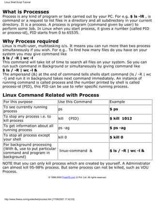 Linux Shell Script Tutorial



What is Processes
Process is any kind of program or task carried out by your PC. For e.g. $ ls -lR , is
command or a request to list files in a directory and all subdirectory in your current
directory. It is a process. A process is program (command given by user) to
perform some Job. In Linux when you start process, it gives a number (called PID
or process-id), PID starts from 0 to 65535.

Why Process required
Linux is multi-user, multitasking o/s. It means you can run more than two process
simultaneously if you wish. For e.g.. To find how many files do you have on your
system you may give command like
$ ls / -R | wc -l
This command will take lot of time to search all files on your system. So you can
run such command in Background or simultaneously by giving command like
$ ls / -R | wc -l &
The ampersand (&) at the end of command tells shells start command (ls / -R | wc
-l) and run it in background takes next command immediately. An instance of
running command is called process and the number printed by shell is called
process-id (PID), this PID can be use to refer specific running process.

Linux Command Related with Process
For this purpose                                    Use this Command                                   Example
To see currently running
                                                    ps                                                 $ ps
process
To stop any process i.e. to
                                                    kill      {PID}                                    $ kill 1012
kill process
To get information about all
                                                    ps -ag                                             $ ps -ag
running process
To stop all process except
                                                    kill 0                                             $ kill 0
your shell
For background processing
(With &, use to put particular
                                                     linux-command &                                   $ ls / -R | wc -l &
command and program in
background)
NOTE that you can only kill process which are created by yourself. A Administrator
can almost kill 95-98% process. But some process can not be killed, such as VDU
Process.
                                           © 1998-2000 FreeOS.com (I) Pvt. Ltd. All rights reserved.




 http://www.freeos.com/guides/lsst/process.htm [17/08/2001 17.42.03]
 