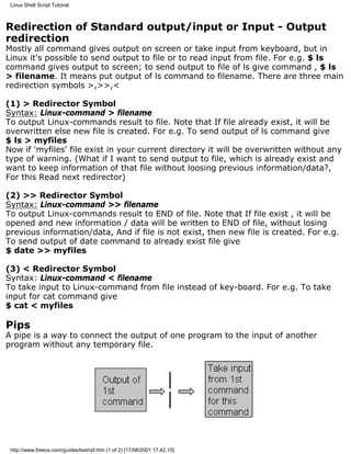 Linux Shell Script Tutorial



Redirection of Standard output/input or Input - Output
redirection
Mostly all command gives output on screen or take input from keyboard, but in
Linux it's possible to send output to file or to read input from file. For e.g. $ ls
command gives output to screen; to send output to file of ls give command , $ ls
> filename. It means put output of ls command to filename. There are three main
redirection symbols >,>>,<

(1) > Redirector Symbol
Syntax: Linux-command > filename
To output Linux-commands result to file. Note that If file already exist, it will be
overwritten else new file is created. For e.g. To send output of ls command give
$ ls > myfiles
Now if 'myfiles' file exist in your current directory it will be overwritten without any
type of warning. (What if I want to send output to file, which is already exist and
want to keep information of that file without loosing previous information/data?,
For this Read next redirector)

(2) >> Redirector Symbol
Syntax: Linux-command >> filename
To output Linux-commands result to END of file. Note that If file exist , it will be
opened and new information / data will be written to END of file, without losing
previous information/data, And if file is not exist, then new file is created. For e.g.
To send output of date command to already exist file give
$ date >> myfiles

(3) < Redirector Symbol
Syntax: Linux-command < filename
To take input to Linux-command from file instead of key-board. For e.g. To take
input for cat command give
$ cat < myfiles

Pips
A pipe is a way to connect the output of one program to the input of another
program without any temporary file.




 http://www.freeos.com/guides/lsst/rpf.htm (1 of 2) [17/08/2001 17.42.10]
 