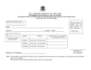 UGC - NATIONAL ELIGIBILITY TEST JUNE, 2009
                                         ATTENDANCE SLIP FOR USE AT THE TEST CENTRE
                          (TO BE KEPT WITH CO-ORDINATOR OF CENTRE FOR USE ON THE DAY OF EXAMINATION)
                                                  (DATE OF TEST : 28th JUNE, 2009)

  Roll No. to be filled by Centre                                                                               Affix recent Passport size
                                                                                                                Photograph signed by the
                                                                                                                candidate      and    duly
                                                                                                                attested by the Head of the
NAME         ______________________________________________________________                                     Deptt./ Institution      or
                                                                                                                Class-I Gazetted Officer

SUBJECT________________________________________SUBJECT CODE__________                                            ( DO NOT USE
                                                                                                                 STAPLER OR PIN )

Roll No. as shown on Admission
Card
                                    PAPER                    TIMING          *SIGNATURE OF CANDIDATE
                                                                                 (IN EXAMINATION HALL)
  To be filled by candidate
    during examination.
                                    PAPER-I       09.30 A.M. TO 10.45 A.M.

                                    PAPER-II     10.45 A.M. TO 12.00 NOON

                                    PAPER-III     01.30 P.M. TO 04.00 P.M.
                                                                                                               ___________________
                                                                                                                   Signature of
Signature of Candidate____________________________                                                                 Co-ordinator

Note : This attendance slip should be retained by the Co-ordinator and must be given to the invigilator for verification with Roll Number
       issued to the candidate.
       *The signature of the candidate should be taken on the day of examination.
 