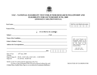 UGC - NATIONAL ELIGIBILITY TEST FOR JUNIOR RESEARCH FELLOWSHIP AND
                         ELIGIBILITY FOR LECTURESHIP JUNE, 2009
                                                       ADMISSION CARD (PROVISIONAL)


Test Centre _____________________________________________________________________________             Roll No. to be filled by the centre


Venue of Test____________________________________________________________________________

                                                                (To be filled by the candidate)

Subject ______________________________________________________Code _____________________

Name of the Candidate___________________________________________________________________
                                                                                                         Affix recent Passport size
                                                                                                         Photograph signed by the
Father’s/Mother’s Name__________________________________________________________________                 candidate and duly attested
                                                                                                         by the Head of the
Address for Correspondence_______________________________________________________________                Deptt./Institution or Class I
                                                                                                         Gazetted Officer
________________________________________________________________________________________                      ( DO NOT USE
                                                                                                             STAPLER OR PIN )
_________________________________________________________PIN

Date of Test      : 28th June, 2009
Timings
Paper-I, Paper-II : 09.30 – 10.45 A.M., 10.45 A.M. – 12.00 NOON
Paper-III         : 01.30 P.M. - 04.00 P.M.

NOTE (1) No TA will be paid for appearing in the Test.
        (2) Entry to the Examination Hall will not be allowed without this card.                  SIGNATURE OF CO-ORDINATOR
(Cellular Phone, Satellite Phone, Pager etc. are not allowed in Examination Hall/Room.)
 