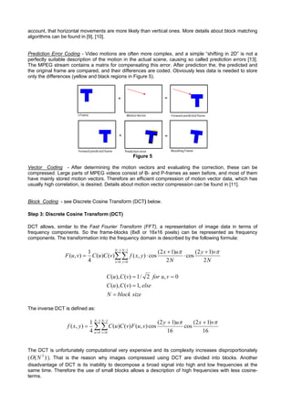 account, that horizontal movements are more likely than vertical ones. More details about block matching
algorithms can be found in [9], [10].


Prediction Error Coding - Video motions are often more complex, and a simple “shifting in 2D” is not a
perfectly suitable description of the motion in the actual scene, causing so called prediction errors [13].
The MPEG stream contains a matrix for compensating this error. After prediction the, the predicted and
the original frame are compared, and their differences are coded. Obviously less data is needed to store
only the differences (yellow and black regions in Figure 5).




                                                      Figure 5

Vector Coding - After determining the motion vectors and evaluating the correction, these can be
compressed. Large parts of MPEG videos consist of B- and P-frames as seen before, and most of them
have mainly stored motion vectors. Therefore an efficient compression of motion vector data, which has
usually high correlation, is desired. Details about motion vector compression can be found in [11].


Block Coding - see Discrete Cosine Transform (DCT) below.

Step 3: Discrete Cosine Transform (DCT)

DCT allows, similar to the Fast Fourier Transform (FFT), a representation of image data in terms of
frequency components. So the frame-blocks (8x8 or 16x16 pixels) can be represented as frequency
components. The transformation into the frequency domain is described by the following formula:

                                 1            N −1 N −1
                                                                  (2 x + 1)uπ       (2 y + 1)vπ
                 F (u , v) =       C (u )C (v)∑∑ f ( x, y ) ⋅ cos             ⋅ cos
                                 4            x =0 y =0               2N                2N

                                         C (u ), C (v) = 1 / 2 for u , v = 0
                                         C (u ), C (v) = 1, else
                                         N = block size

The inverse DCT is defined as:

                                 1 N −1 N −1                  (2 y + 1)uπ (2 x + 1)vπ
                  f ( x, y ) =     ∑ ∑ C (u)C (v) F (u, v) cos 16 cos 16
                                 4 u =0 v =0


The DCT is unfortunately computational very expensive and its complexity increases disproportionately
      2
( O ( N ) ). That is the reason why images compressed using DCT are divided into blocks. Another
disadvantage of DCT is its inability to decompose a broad signal into high and low frequencies at the
same time. Therefore the use of small blocks allows a description of high frequencies with less cosine-
terms.
 