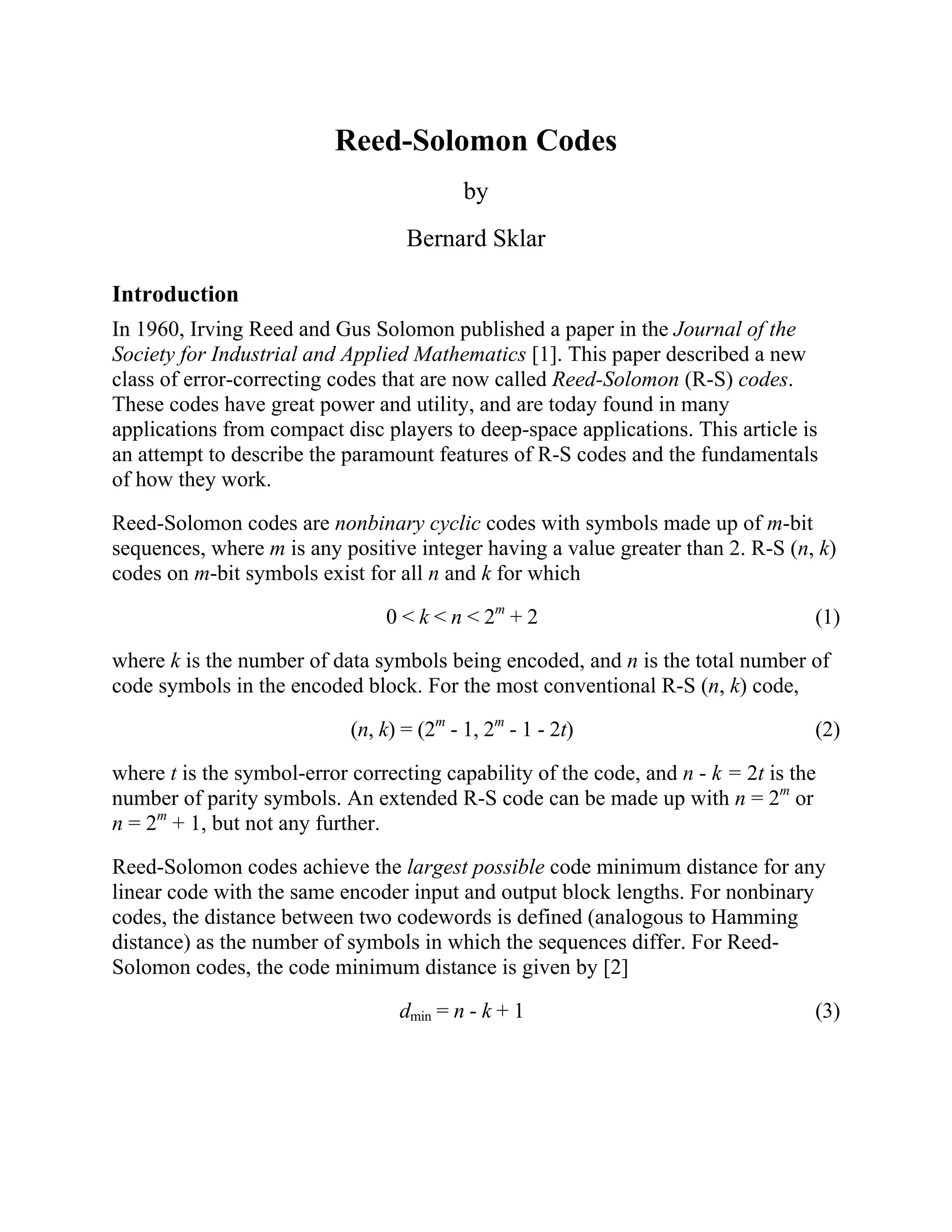 Reed-Solomon Codes
                                           by
                                   Bernard Sklar

Introduction
In 1960, Irving Reed and Gus Solomon published a paper in the Journal of the
Society for Industrial and Applied Mathematics [1]. This paper described a new
class of error-correcting codes that are now called Reed-Solomon (R-S) codes.
These codes have great power and utility, and are today found in many
applications from compact disc players to deep-space applications. This article is
an attempt to describe the paramount features of R-S codes and the fundamentals
of how they work.

Reed-Solomon codes are nonbinary cyclic codes with symbols made up of m-bit
sequences, where m is any positive integer having a value greater than 2. R-S (n, k)
codes on m-bit symbols exist for all n and k for which

                                0 < k < n < 2m + 2                                 (1)

where k is the number of data symbols being encoded, and n is the total number of
code symbols in the encoded block. For the most conventional R-S (n, k) code,

                            (n, k) = (2m - 1, 2m - 1 - 2t)                         (2)

where t is the symbol-error correcting capability of the code, and n - k = 2t is the
number of parity symbols. An extended R-S code can be made up with n = 2m or
n = 2m + 1, but not any further.

Reed-Solomon codes achieve the largest possible code minimum distance for any
linear code with the same encoder input and output block lengths. For nonbinary
codes, the distance between two codewords is defined (analogous to Hamming
distance) as the number of symbols in which the sequences differ. For Reed-
Solomon codes, the code minimum distance is given by [2]

                                  dmin = n - k + 1                                 (3)
 