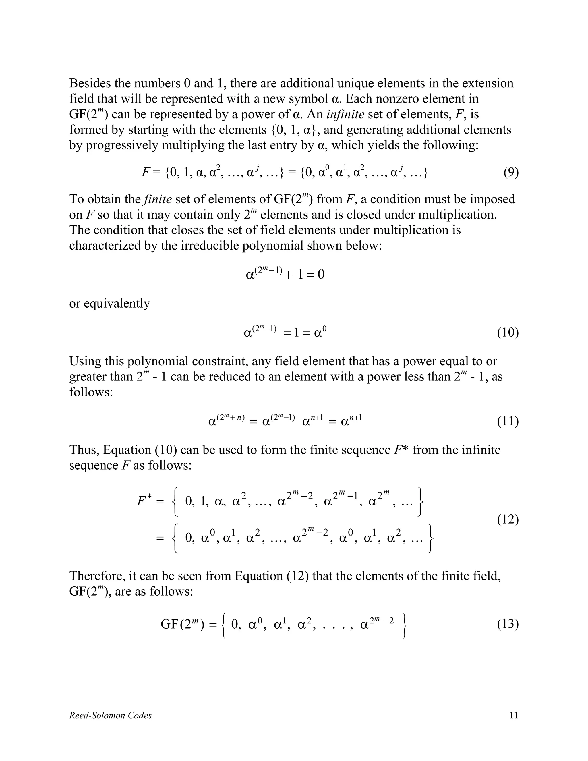 Besides the numbers 0 and 1, there are additional unique elements in the extension
field that will be represented with a new symbol α. Each nonzero element in
GF(2m) can be represented by a power of α. An infinite set of elements, F, is
formed by starting with the elements {0, 1, α}, and generating additional elements
by progressively multiplying the last entry by α, which yields the following:

               F = {0, 1, α, α2, …, α j, …} = {0, α0, α1, α2, …, α j, …}                       (9)

To obtain the finite set of elements of GF(2m) from F, a condition must be imposed
on F so that it may contain only 2m elements and is closed under multiplication.
The condition that closes the set of field elements under multiplication is
characterized by the irreducible polynomial shown below:
                                                       m − 1)
                                                 α(2            + 1=0
or equivalently
                                                   m −1)
                                             α(2                = 1 = α0                      (10)

Using this polynomial constraint, any field element that has a power equal to or
greater than 2m - 1 can be reduced to an element with a power less than 2m - 1, as
follows:
                                       m+                  m −1)
                                 α(2        n)
                                                 = α(2             αn+1 = αn+1                (11)

Thus, Equation (10) can be used to form the finite sequence F* from the infinite
sequence F as follows:

              F ∗ =  0, 1, α, α 2 , . . . , α 2 − 2 , α 2 −1 , α 2 , . . . 
                                                m         m        m
                                                                           
                                                                           
                                                                                              (12)
                     =  0, α 0 , α1 , α 2 , . . . , α 2 − 2 , α 0 , α1 , α 2 , . . . 
                                                        m
                                                                                     
                                                                                     

Therefore, it can be seen from Equation (12) that the elements of the finite field,
GF(2m), are as follows:

                      GF(2m ) =     { 0, α , α , α , . . . , α
                                                   0        1       2            2m − 2
                                                                                          }   (13)




Reed-Solomon Codes                                                                              11
 