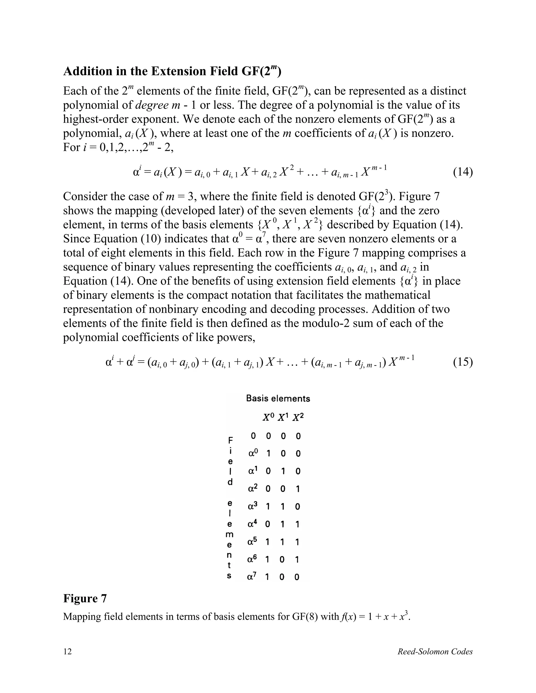 Addition in the Extension Field GF(2m)
Each of the 2m elements of the finite field, GF(2m), can be represented as a distinct
polynomial of degree m - 1 or less. The degree of a polynomial is the value of its
highest-order exponent. We denote each of the nonzero elements of GF(2m) as a
polynomial, ai (X ), where at least one of the m coefficients of ai (X ) is nonzero.
For i = 0,1,2,…,2m - 2,

                 αi = ai (X ) = ai, 0 + ai, 1 X + ai, 2 X 2 + … + ai, m - 1 X m - 1                  (14)

Consider the case of m = 3, where the finite field is denoted GF(23). Figure 7
shows the mapping (developed later) of the seven elements {αi} and the zero
element, in terms of the basis elements {X 0, X 1, X 2} described by Equation (14).
Since Equation (10) indicates that α0 = α7, there are seven nonzero elements or a
total of eight elements in this field. Each row in the Figure 7 mapping comprises a
sequence of binary values representing the coefficients ai, 0, ai, 1, and ai, 2 in
Equation (14). One of the benefits of using extension field elements {αi} in place
of binary elements is the compact notation that facilitates the mathematical
representation of nonbinary encoding and decoding processes. Addition of two
elements of the finite field is then defined as the modulo-2 sum of each of the
polynomial coefficients of like powers,

          αi + αj = (ai, 0 + aj, 0) + (ai, 1 + aj, 1) X + … + (ai, m - 1 + aj, m - 1) X m - 1        (15)




Figure 7
Mapping field elements in terms of basis elements for GF(8) with f(x) = 1 + x + x3.


12                                                                                      Reed-Solomon Codes
 