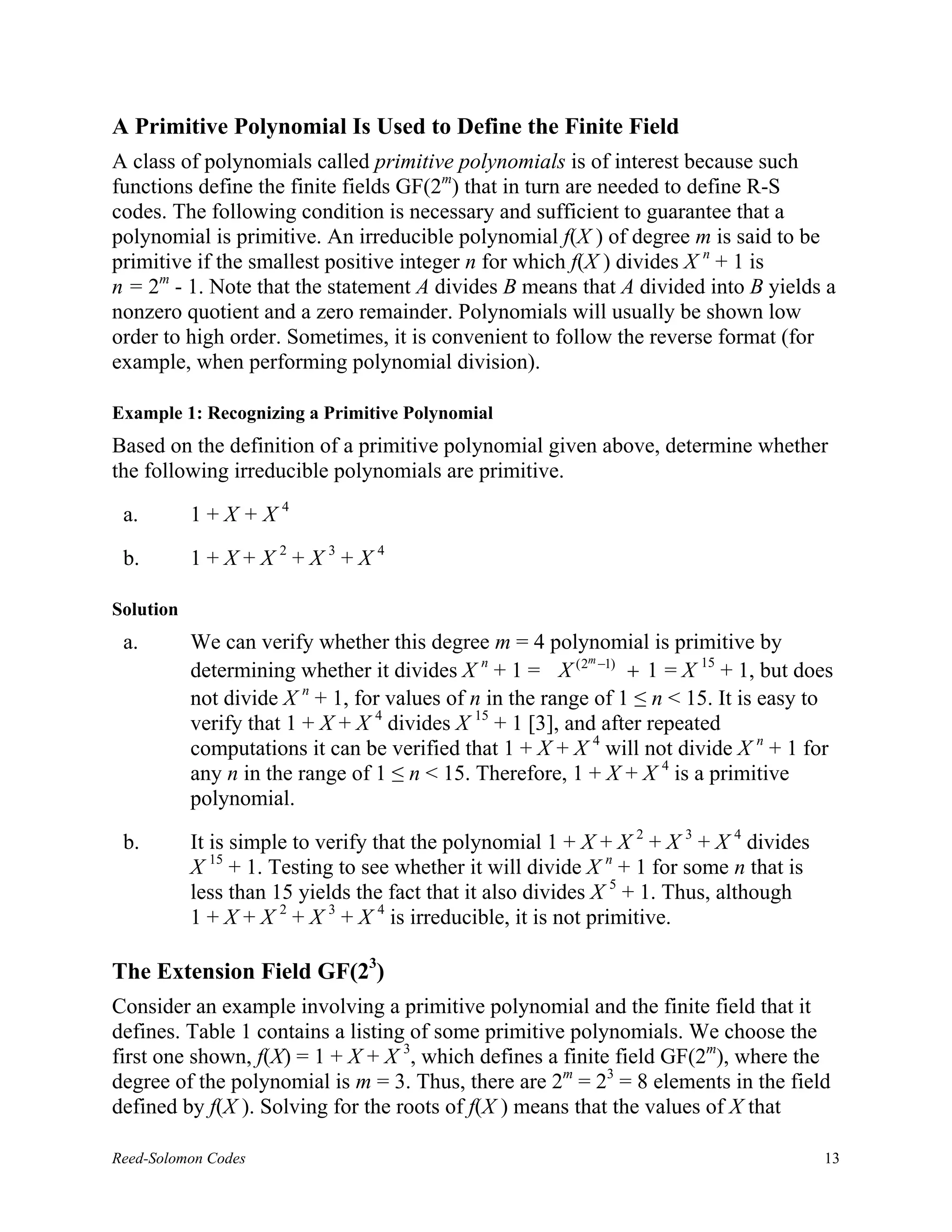 A Primitive Polynomial Is Used to Define the Finite Field
A class of polynomials called primitive polynomials is of interest because such
functions define the finite fields GF(2m) that in turn are needed to define R-S
codes. The following condition is necessary and sufficient to guarantee that a
polynomial is primitive. An irreducible polynomial f(X ) of degree m is said to be
primitive if the smallest positive integer n for which f(X ) divides X n + 1 is
n = 2m - 1. Note that the statement A divides B means that A divided into B yields a
nonzero quotient and a zero remainder. Polynomials will usually be shown low
order to high order. Sometimes, it is convenient to follow the reverse format (for
example, when performing polynomial division).

Example 1: Recognizing a Primitive Polynomial
Based on the definition of a primitive polynomial given above, determine whether
the following irreducible polynomials are primitive.

 a.        1+X+X4

 b.        1+X+X2+X3+X4

Solution
 a.        We can verify whether this degree m = 4 polynomial is primitive by
                                                           m
           determining whether it divides X n + 1 = X (2 −1) + 1 = X 15 + 1, but does
           not divide X n + 1, for values of n in the range of 1 ≤ n < 15. It is easy to
           verify that 1 + X + X 4 divides X 15 + 1 [3], and after repeated
           computations it can be verified that 1 + X + X 4 will not divide X n + 1 for
           any n in the range of 1 ≤ n < 15. Therefore, 1 + X + X 4 is a primitive
           polynomial.

 b.        It is simple to verify that the polynomial 1 + X + X 2 + X 3 + X 4 divides
           X 15 + 1. Testing to see whether it will divide X n + 1 for some n that is
           less than 15 yields the fact that it also divides X 5 + 1. Thus, although
           1 + X + X 2 + X 3 + X 4 is irreducible, it is not primitive.

The Extension Field GF(23)
Consider an example involving a primitive polynomial and the finite field that it
defines. Table 1 contains a listing of some primitive polynomials. We choose the
first one shown, f(X) = 1 + X + X 3, which defines a finite field GF(2m), where the
degree of the polynomial is m = 3. Thus, there are 2m = 23 = 8 elements in the field
defined by f(X ). Solving for the roots of f(X ) means that the values of X that

Reed-Solomon Codes                                                                      13
 