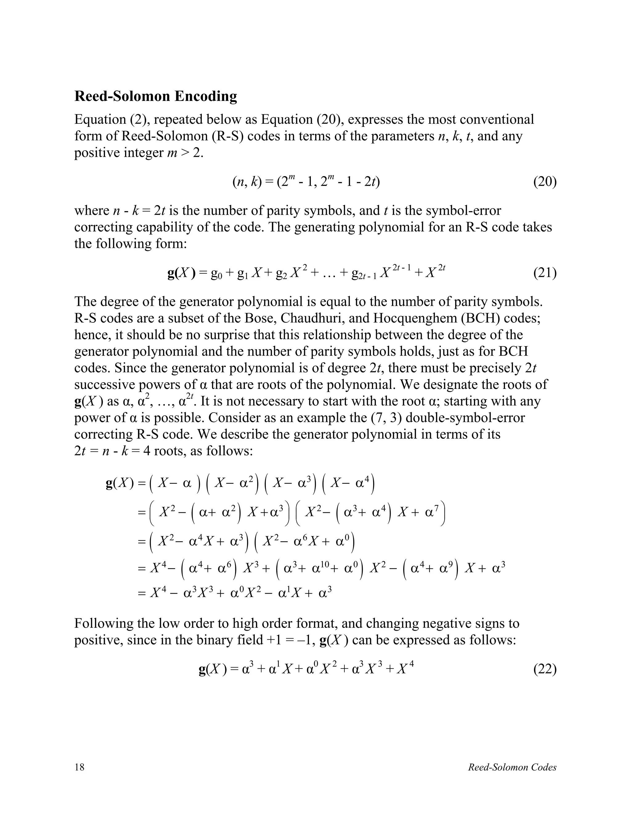 Reed-Solomon Encoding
Equation (2), repeated below as Equation (20), expresses the most conventional
form of Reed-Solomon (R-S) codes in terms of the parameters n, k, t, and any
positive integer m > 2.

                                  (n, k) = (2m - 1, 2m - 1 - 2t)                                       (20)

where n - k = 2t is the number of parity symbols, and t is the symbol-error
correcting capability of the code. The generating polynomial for an R-S code takes
the following form:

                 g(X ) = g0 + g1 X + g2 X 2 + … + g2t - 1 X 2t - 1 + X 2t                              (21)

The degree of the generator polynomial is equal to the number of parity symbols.
R-S codes are a subset of the Bose, Chaudhuri, and Hocquenghem (BCH) codes;
hence, it should be no surprise that this relationship between the degree of the
generator polynomial and the number of parity symbols holds, just as for BCH
codes. Since the generator polynomial is of degree 2t, there must be precisely 2t
successive powers of α that are roots of the polynomial. We designate the roots of
g(X ) as α, α2, …, α2t. It is not necessary to start with the root α; starting with any
power of α is possible. Consider as an example the (7, 3) double-symbol-error
correcting R-S code. We describe the generator polynomial in terms of its
2t = n - k = 4 roots, as follows:

     g( X ) = ( X − α      ) ( X − α 2 ) ( X − α3 ) ( X − α 4 )
             
             
                       (            )              
                                                            (
           =  X 2 − α+ α 2 X + α3   X 2 − α3 + α 4 X + α 7 
                                                                         )       

             (
           = X 2 − α 4 X + α3             )(X   2
                                                    − α6 X + α0   )
                   (              )             (
           = X 4 − α 4 + α6 X 3 + α3 + α10 + α0 X 2 − α 4 + α9 X + α3 )       (       )
           = X 4 − α3 X 3 + α0 X 2 − α1 X + α3

Following the low order to high order format, and changing negative signs to
positive, since in the binary field +1 = –1, g(X ) can be expressed as follows:

                           g(X ) = α3 + α1 X + α0 X 2 + α3 X 3 + X 4                                   (22)




18                                                                                        Reed-Solomon Codes
 