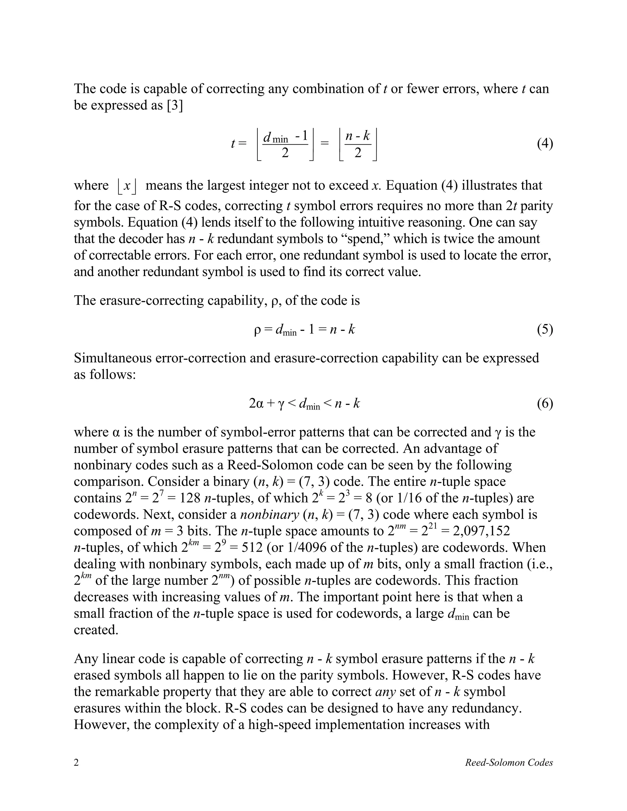 The code is capable of correcting any combination of t or fewer errors, where t can
be expressed as [3]

                                         - 1  n - k 
                            t =  d min      =  2                                 (4)
                                     2              

where  x  means the largest integer not to exceed x. Equation (4) illustrates that
          
for the case of R-S codes, correcting t symbol errors requires no more than 2t parity
symbols. Equation (4) lends itself to the following intuitive reasoning. One can say
that the decoder has n - k redundant symbols to “spend,” which is twice the amount
of correctable errors. For each error, one redundant symbol is used to locate the error,
and another redundant symbol is used to find its correct value.

The erasure-correcting capability, ρ, of the code is

                                 ρ = dmin - 1 = n - k                                (5)

Simultaneous error-correction and erasure-correction capability can be expressed
as follows:

                                2α + γ < dmin < n - k                                (6)

where α is the number of symbol-error patterns that can be corrected and γ is the
number of symbol erasure patterns that can be corrected. An advantage of
nonbinary codes such as a Reed-Solomon code can be seen by the following
comparison. Consider a binary (n, k) = (7, 3) code. The entire n-tuple space
contains 2n = 27 = 128 n-tuples, of which 2k = 23 = 8 (or 1/16 of the n-tuples) are
codewords. Next, consider a nonbinary (n, k) = (7, 3) code where each symbol is
composed of m = 3 bits. The n-tuple space amounts to 2nm = 221 = 2,097,152
n-tuples, of which 2km = 29 = 512 (or 1/4096 of the n-tuples) are codewords. When
dealing with nonbinary symbols, each made up of m bits, only a small fraction (i.e.,
2km of the large number 2nm) of possible n-tuples are codewords. This fraction
decreases with increasing values of m. The important point here is that when a
small fraction of the n-tuple space is used for codewords, a large dmin can be
created.

Any linear code is capable of correcting n - k symbol erasure patterns if the n - k
erased symbols all happen to lie on the parity symbols. However, R-S codes have
the remarkable property that they are able to correct any set of n - k symbol
erasures within the block. R-S codes can be designed to have any redundancy.
However, the complexity of a high-speed implementation increases with

2                                                                      Reed-Solomon Codes
 
