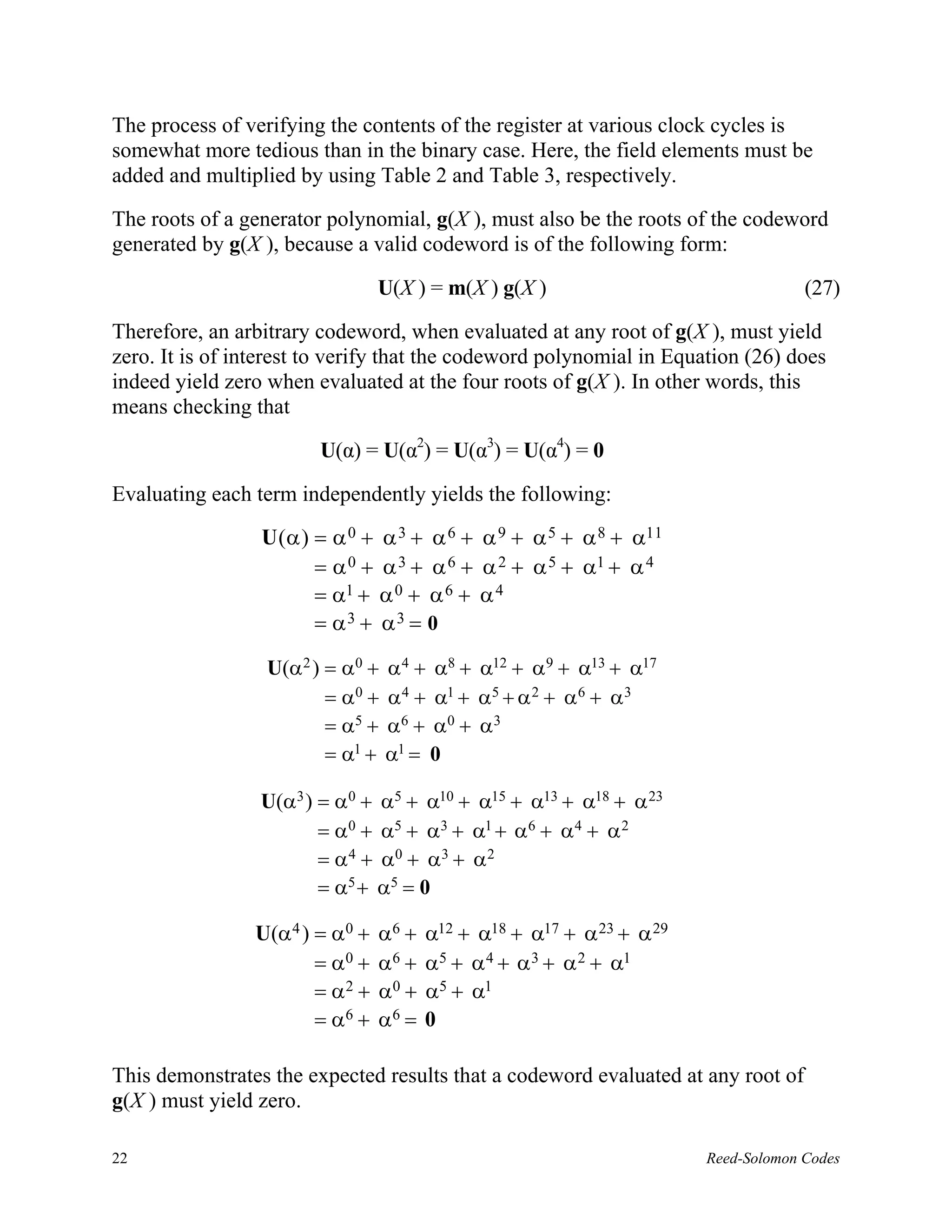 The process of verifying the contents of the register at various clock cycles is
somewhat more tedious than in the binary case. Here, the field elements must be
added and multiplied by using Table 2 and Table 3, respectively.

The roots of a generator polynomial, g(X ), must also be the roots of the codeword
generated by g(X ), because a valid codeword is of the following form:

                                U(X ) = m(X ) g(X )                                 (27)

Therefore, an arbitrary codeword, when evaluated at any root of g(X ), must yield
zero. It is of interest to verify that the codeword polynomial in Equation (26) does
indeed yield zero when evaluated at the four roots of g(X ). In other words, this
means checking that

                        U(α) = U(α2) = U(α3) = U(α4) = 0

Evaluating each term independently yields the following:
                 U (α) = α 0 + α 3 + α 6 + α 9 + α 5 + α 8 + α11
                       = α 0 + α 3 + α 6 + α 2 + α 5 + α1 + α 4
                       = α1 + α 0 + α 6 + α 4
                       = α3 + α3 = 0

                  U(α2 ) = α0 +   α 4 + α8 + α12 + α9 + α13 + α17
                         = α0 +   α 4 + α1 + α5 + α 2 + α 6 + α 3
                         = α5 +   α6 + α0 + α 3
                         = α1 +   α1 = 0

                 U(α3 ) = α0 + α5 + α10 + α15 + α13 + α18 + α 23
                        = α0 + α5 + α3 + α1 + α6 + α4 + α 2
                        = α 4 + α0 + α3 + α 2
                        = α 5 + α5 = 0

                U(α4 ) = α0 +   α6 +   α12 + α18 + α17 + α 23 + α 29
                       = α0 +   α6 +   α5 + α 4 + α 3 + α 2 + α1
                       = α2 +   α0 +   α5 + α1
                       = α6 +   α6 =   0

This demonstrates the expected results that a codeword evaluated at any root of
g(X ) must yield zero.

22                                                                     Reed-Solomon Codes
 