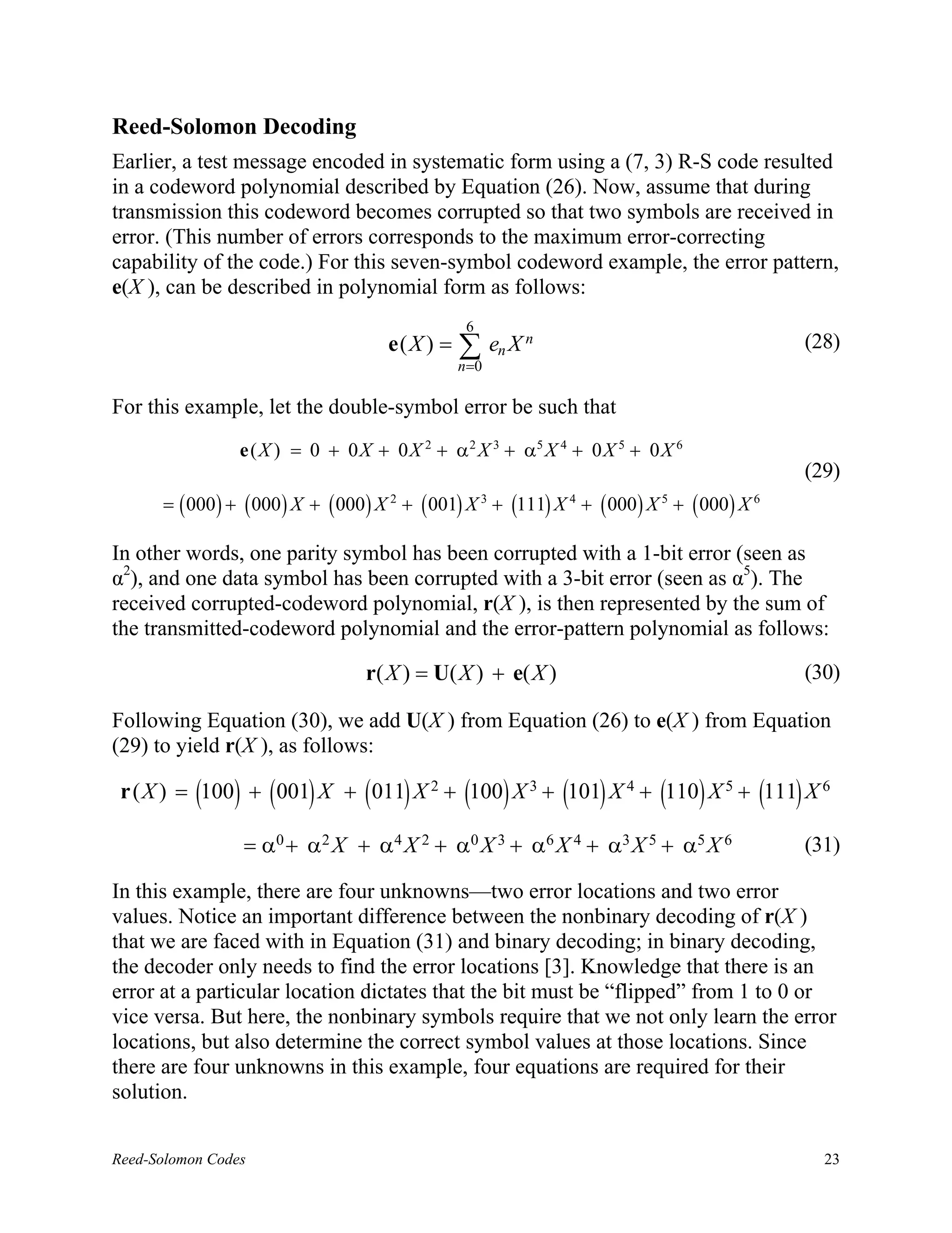 Reed-Solomon Decoding
Earlier, a test message encoded in systematic form using a (7, 3) R-S code resulted
in a codeword polynomial described by Equation (26). Now, assume that during
transmission this codeword becomes corrupted so that two symbols are received in
error. (This number of errors corresponds to the maximum error-correcting
capability of the code.) For this seven-symbol codeword example, the error pattern,
e(X ), can be described in polynomial form as follows:
                                                  6
                                       e(X ) =   ∑ en X n
                                                 n =0
                                                                                                 (28)


For this example, let the double-symbol error be such that
                 e ( X ) = 0 + 0 X + 0 X 2 + α 2 X 3 + α5 X 4 + 0 X 5 + 0 X 6
                                                                                                 (29)
      = ( 000 ) + ( 000 ) X + ( 000 ) X 2 + ( 001) X 3 + (111) X 4 + ( 000 ) X 5 + ( 000 ) X 6

In other words, one parity symbol has been corrupted with a 1-bit error (seen as
α2), and one data symbol has been corrupted with a 3-bit error (seen as α5). The
received corrupted-codeword polynomial, r(X ), is then represented by the sum of
the transmitted-codeword polynomial and the error-pattern polynomial as follows:

                                   r( X ) = U( X ) + e( X )                                      (30)

Following Equation (30), we add U(X ) from Equation (26) to e(X ) from Equation
(29) to yield r(X ), as follows:

 r ( X ) = (100) + ( 001) X + ( 011) X 2 + (100) X 3 + (101) X 4 + (110) X 5 + (111) X 6

                 = α 0 + α 2 X + α 4 X 2 + α 0 X 3 + α 6 X 4 + α3 X 5 + α 5 X 6                  (31)

In this example, there are four unknowns—two error locations and two error
values. Notice an important difference between the nonbinary decoding of r(X )
that we are faced with in Equation (31) and binary decoding; in binary decoding,
the decoder only needs to find the error locations [3]. Knowledge that there is an
error at a particular location dictates that the bit must be “flipped” from 1 to 0 or
vice versa. But here, the nonbinary symbols require that we not only learn the error
locations, but also determine the correct symbol values at those locations. Since
there are four unknowns in this example, four equations are required for their
solution.


Reed-Solomon Codes                                                                                 23
 