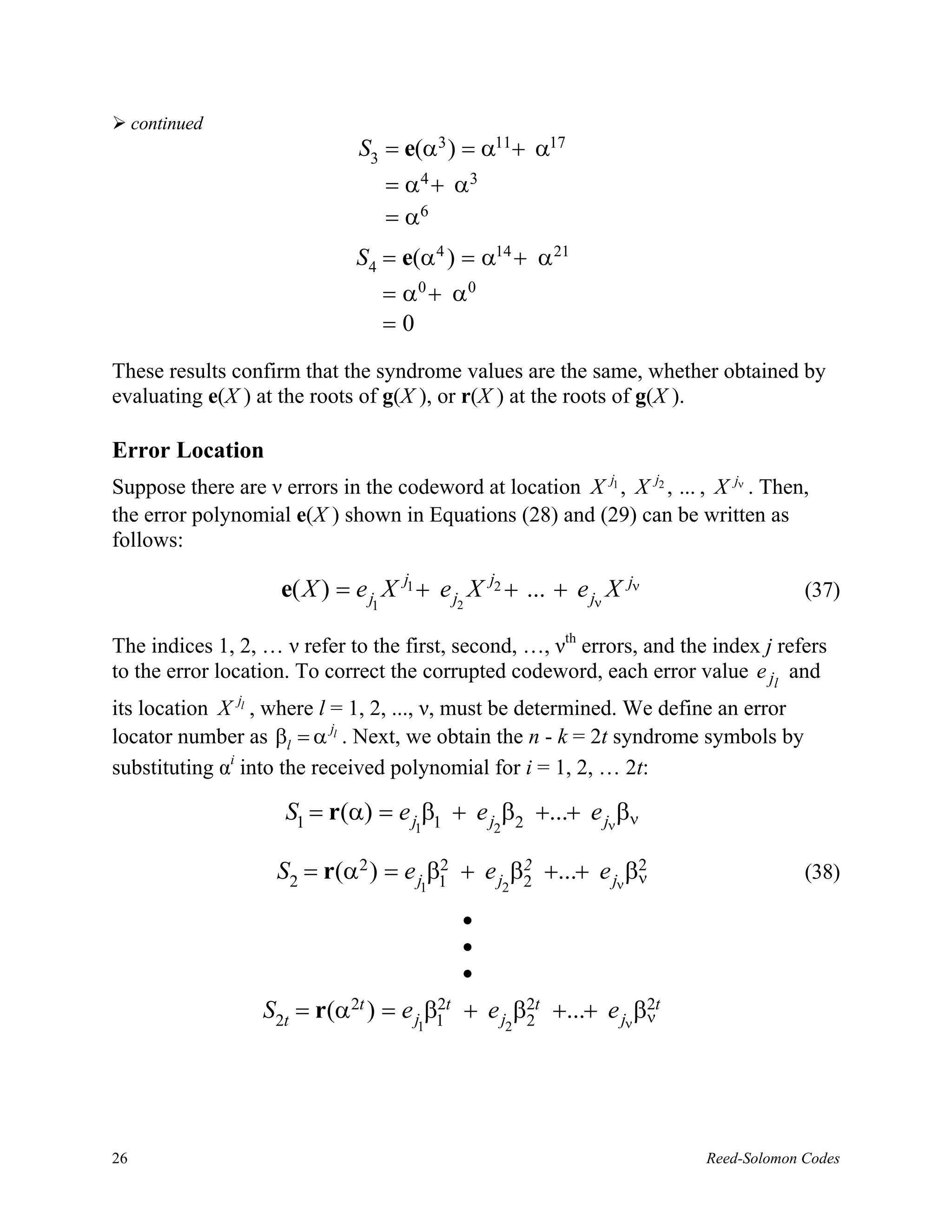 continued
                               S3 = e(α3 ) = α11+ α17
                                    = α4 + α3
                                    = α6
                              S4 = e(α 4 ) = α14 + α 21
                                    = α0 + α0
                                    =0
These results confirm that the syndrome values are the same, whether obtained by
evaluating e(X ) at the roots of g(X ), or r(X ) at the roots of g(X ).

Error Location
Suppose there are ν errors in the codeword at location X j1 , X j2 , ... , X jν . Then,
the error polynomial e(X ) shown in Equations (28) and (29) can be written as
follows:

                     e( X ) = e j X j1 + e j2 X j2 + ... + e jν X jν                   (37)
                                1


The indices 1, 2, … ν refer to the first, second, …, νth errors, and the index j refers
to the error location. To correct the corrupted codeword, each error value e jl and
its location X jl , where l = 1, 2, ..., ν, must be determined. We define an error
locator number as βl = α jl . Next, we obtain the n - k = 2t syndrome symbols by
substituting αi into the received polynomial for i = 1, 2, … 2t:

                     S1 = r(α) = e j β1 + e j β2 +...+ e jν βν
                                       1        2


                    S2 = r(α2 ) = e j β1 + e j β2 +...+ e jν βν
                                       2        2             2                        (38)
                                       1            2

                                            •
                                            •
                                            •
                  S2t = r(α2t ) = e j β1 t + e j β2t +...+ e jν βνt
                                       2
                                                  2
                                                                 2
                                       1            2




26                                                                        Reed-Solomon Codes
 