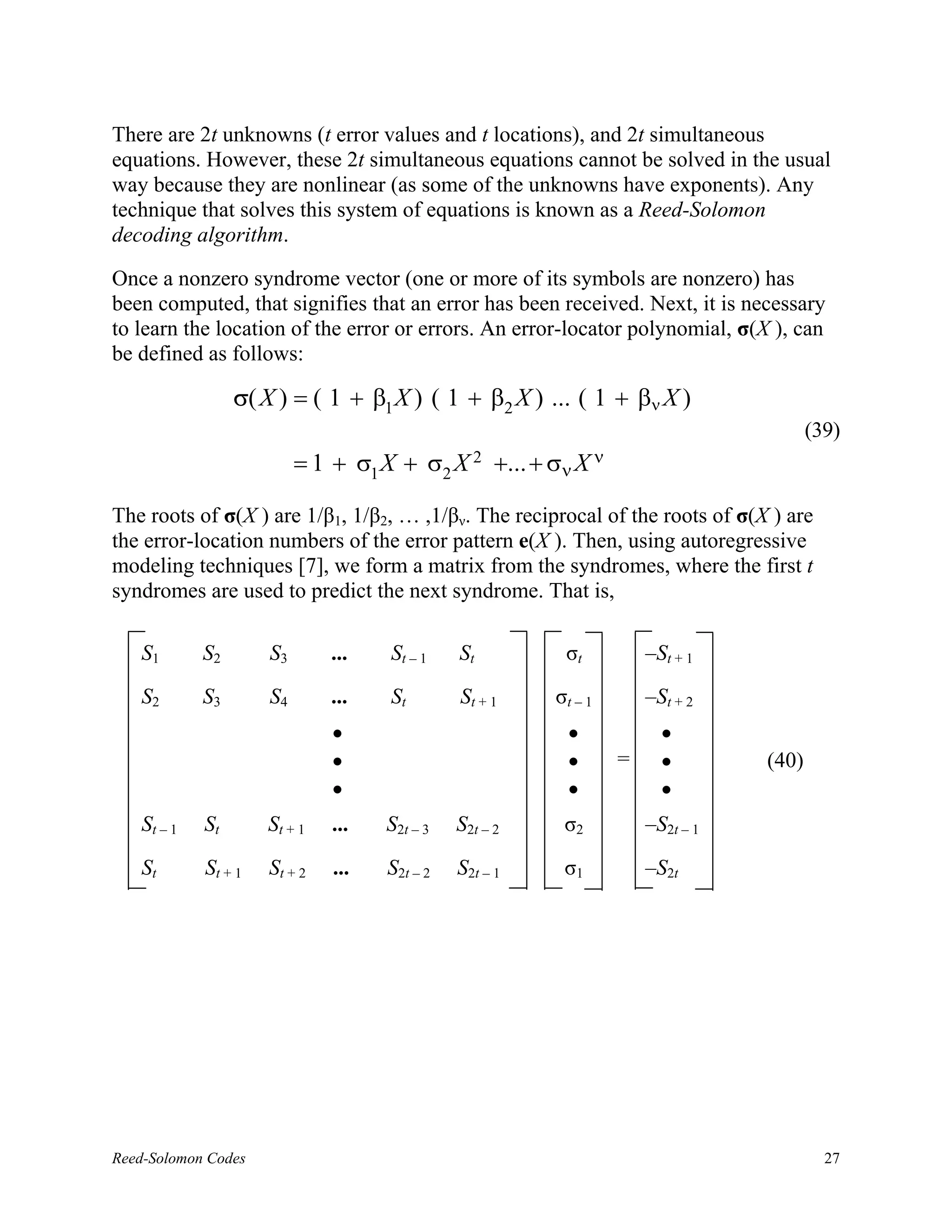 There are 2t unknowns (t error values and t locations), and 2t simultaneous
equations. However, these 2t simultaneous equations cannot be solved in the usual
way because they are nonlinear (as some of the unknowns have exponents). Any
technique that solves this system of equations is known as a Reed-Solomon
decoding algorithm.

Once a nonzero syndrome vector (one or more of its symbols are nonzero) has
been computed, that signifies that an error has been received. Next, it is necessary
to learn the location of the error or errors. An error-locator polynomial, σ(X ), can
be defined as follows:

                 σ( X ) = ( 1 + β1 X ) ( 1 + β2 X ) ... ( 1 + βν X )
                                                                                       (39)
                          = 1 + σ1 X + σ2 X 2 +... + σν X ν

The roots of σ(X ) are 1/β1, 1/β2, … ,1/βν. The reciprocal of the roots of σ(X ) are
the error-location numbers of the error pattern e(X ). Then, using autoregressive
modeling techniques [7], we form a matrix from the syndromes, where the first t
syndromes are used to predict the next syndrome. That is,

   S1       S2       S3       ...   St – 1    St         σt          –St + 1
   S2       S3       S4       ...   St        St + 1    σt – 1       –St + 2
                              •                           •            •
                              •                           •      =     •        (40)
                              •                           •            •
   St – 1   St       St + 1   ...   S2t – 3   S2t – 2    σ2          –S2t – 1

   St       St + 1   St + 2   ...   S2t – 2   S2t – 1    σ1          –S2t




Reed-Solomon Codes                                                                       27
 