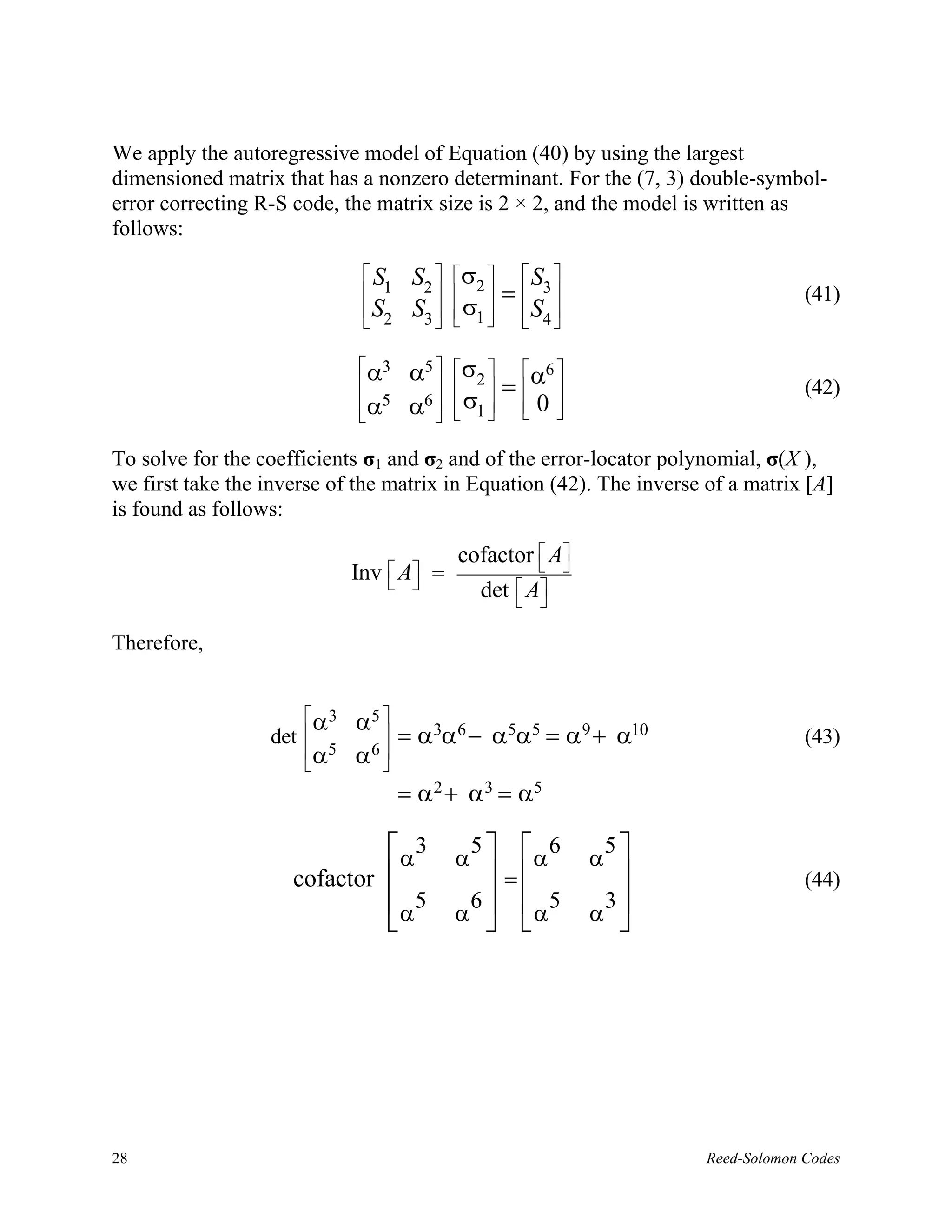 We apply the autoregressive model of Equation (40) by using the largest
dimensioned matrix that has a nonzero determinant. For the (7, 3) double-symbol-
error correcting R-S code, the matrix size is 2 × 2, and the model is written as
follows:

                              S      S2  σ2   S3 
                               1          =                                  (41)
                               S2
                              
                                      S3   σ1   S4 
                                             

                              α3
                             
                                      α5  σ2  α6 
                                           =                                  (42)
                             α5       6  σ 
                                      α   1  0 
                                                 

To solve for the coefficients σ1 and σ2 and of the error-locator polynomial, σ(X ),
we first take the inverse of the matrix in Equation (42). The inverse of a matrix [A]
is found as follows:

                                              cofactor  A
                                                        
                             Inv    A
                                        =
                                                det  A
                                                     

Therefore,


                      α3    α5 
                  det           = α3α6 − α5α5 = α 9 + α10                        (43)
                       α5    6
                             α 
                      
                                     = α 2 + α 3 = α5

                               α 3 α5   α 6                α 
                                                               5
                     cofactor          =                                       (44)
                              α α
                                 5   6  5                    3
                                       α                   α 




28                                                                    Reed-Solomon Codes
 