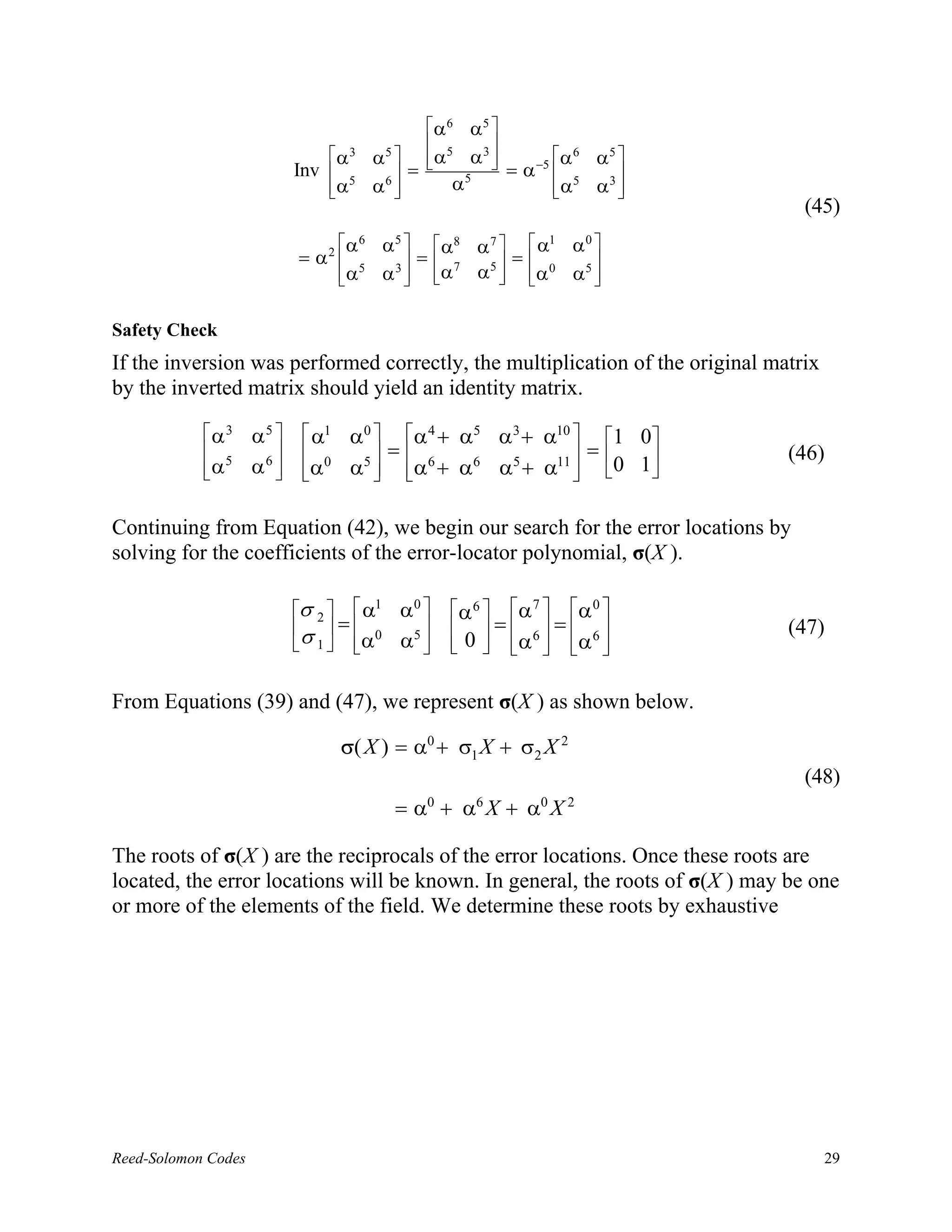 α 6 α5 
                                                          
                                α 3       α 5   α5 α 3  = α −5 α
                                                                       6
                                                                           α5 
                            Inv                =                  5       
                                 α5
                                          α6        α5           α
                                                                          α3 
                                                                              
                                                                                   (45)
                                    α6     α5   α8 α 7   α1 α 0 
                            = α2               =       =        
                                     α5
                                           α 3  α 7 α5  α 0 α5 
                                                                 


Safety Check
If the inversion was performed correctly, the multiplication of the original matrix
by the inverted matrix should yield an identity matrix.

            α3      α5      α1    α0  α 4 + α5 α3 + α10  1 0
             5              0        =                  =                 (46)
            α
                    α6 
                            α
                                    α5  α6 + α6 α5 + α11  0 1
                                                           

Continuing from Equation (42), we begin our search for the error locations by
solving for the coefficients of the error-locator polynomial, σ(X ).

                            σ 2   α1       α0  α 6  α 7  α 0 
                             = 0                = =                     (47)
                            σ 1   α
                                             α5   0   α 6   α 6 
                                                       


From Equations (39) and (47), we represent σ(X ) as shown below.

                                    σ( X ) = α0 + σ1 X + σ2 X 2
                                                                                   (48)
                                              = α0 + α6 X + α0 X 2

The roots of σ(X ) are the reciprocals of the error locations. Once these roots are
located, the error locations will be known. In general, the roots of σ(X ) may be one
or more of the elements of the field. We determine these roots by exhaustive




Reed-Solomon Codes                                                                    29
 