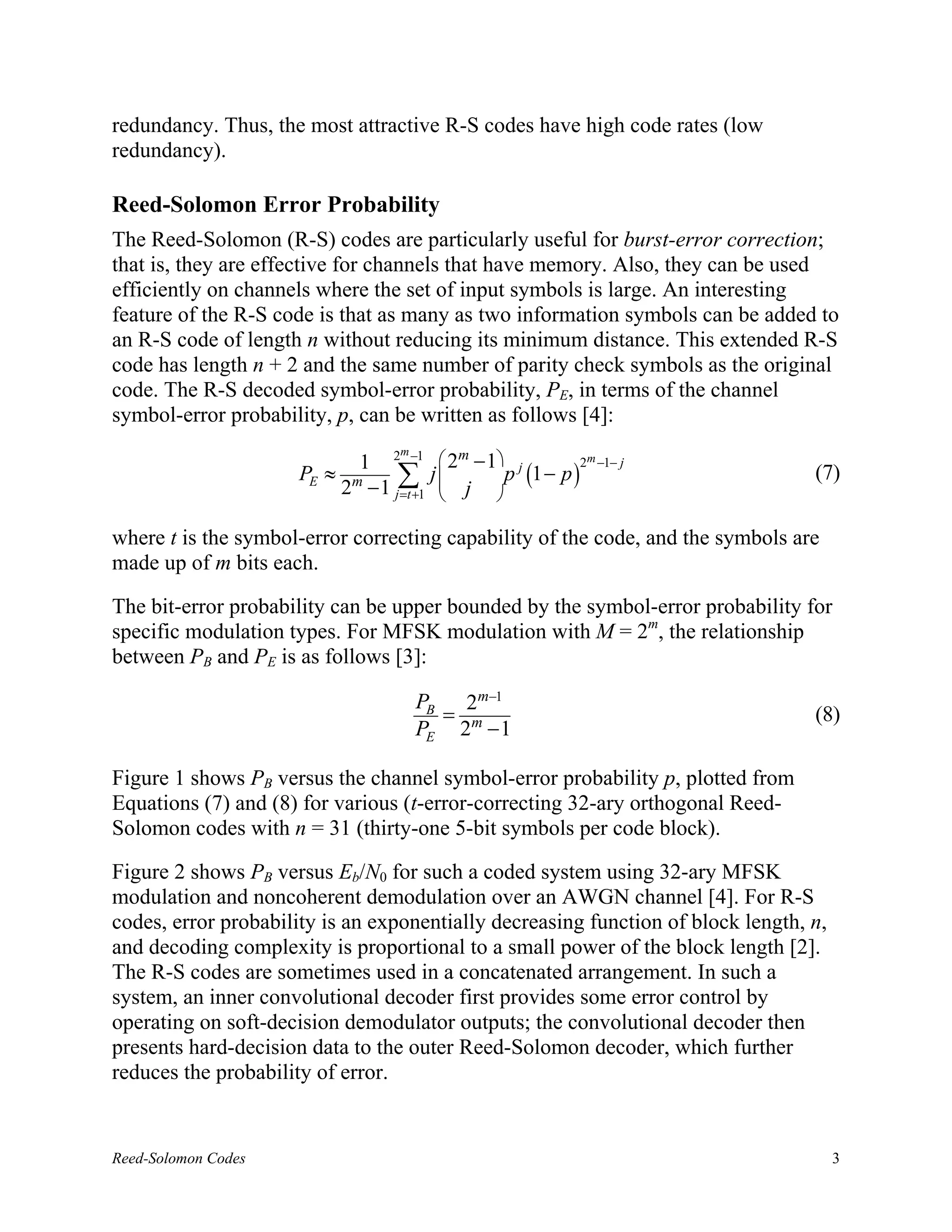 redundancy. Thus, the most attractive R-S codes have high code rates (low
redundancy).

Reed-Solomon Error Probability
The Reed-Solomon (R-S) codes are particularly useful for burst-error correction;
that is, they are effective for channels that have memory. Also, they can be used
efficiently on channels where the set of input symbols is large. An interesting
feature of the R-S code is that as many as two information symbols can be added to
an R-S code of length n without reducing its minimum distance. This extended R-S
code has length n + 2 and the same number of parity check symbols as the original
code. The R-S decoded symbol-error probability, PE, in terms of the channel
symbol-error probability, p, can be written as follows [4]:
                                 m
                           1 2 −1  2m − 1 j         2m −1− j
                     PE ≈ m     ∑1 j  j  p (1 − p )
                         2 − 1 j =t +    
                                                                                  (7)
                                         

where t is the symbol-error correcting capability of the code, and the symbols are
made up of m bits each.

The bit-error probability can be upper bounded by the symbol-error probability for
specific modulation types. For MFSK modulation with M = 2m, the relationship
between PB and PE is as follows [3]:

                                     PB 2m−1
                                       =                                          (8)
                                     PE 2m − 1

Figure 1 shows PB versus the channel symbol-error probability p, plotted from
Equations (7) and (8) for various (t-error-correcting 32-ary orthogonal Reed-
Solomon codes with n = 31 (thirty-one 5-bit symbols per code block).

Figure 2 shows PB versus Eb/N0 for such a coded system using 32-ary MFSK
modulation and noncoherent demodulation over an AWGN channel [4]. For R-S
codes, error probability is an exponentially decreasing function of block length, n,
and decoding complexity is proportional to a small power of the block length [2].
The R-S codes are sometimes used in a concatenated arrangement. In such a
system, an inner convolutional decoder first provides some error control by
operating on soft-decision demodulator outputs; the convolutional decoder then
presents hard-decision data to the outer Reed-Solomon decoder, which further
reduces the probability of error.


Reed-Solomon Codes                                                                     3
 