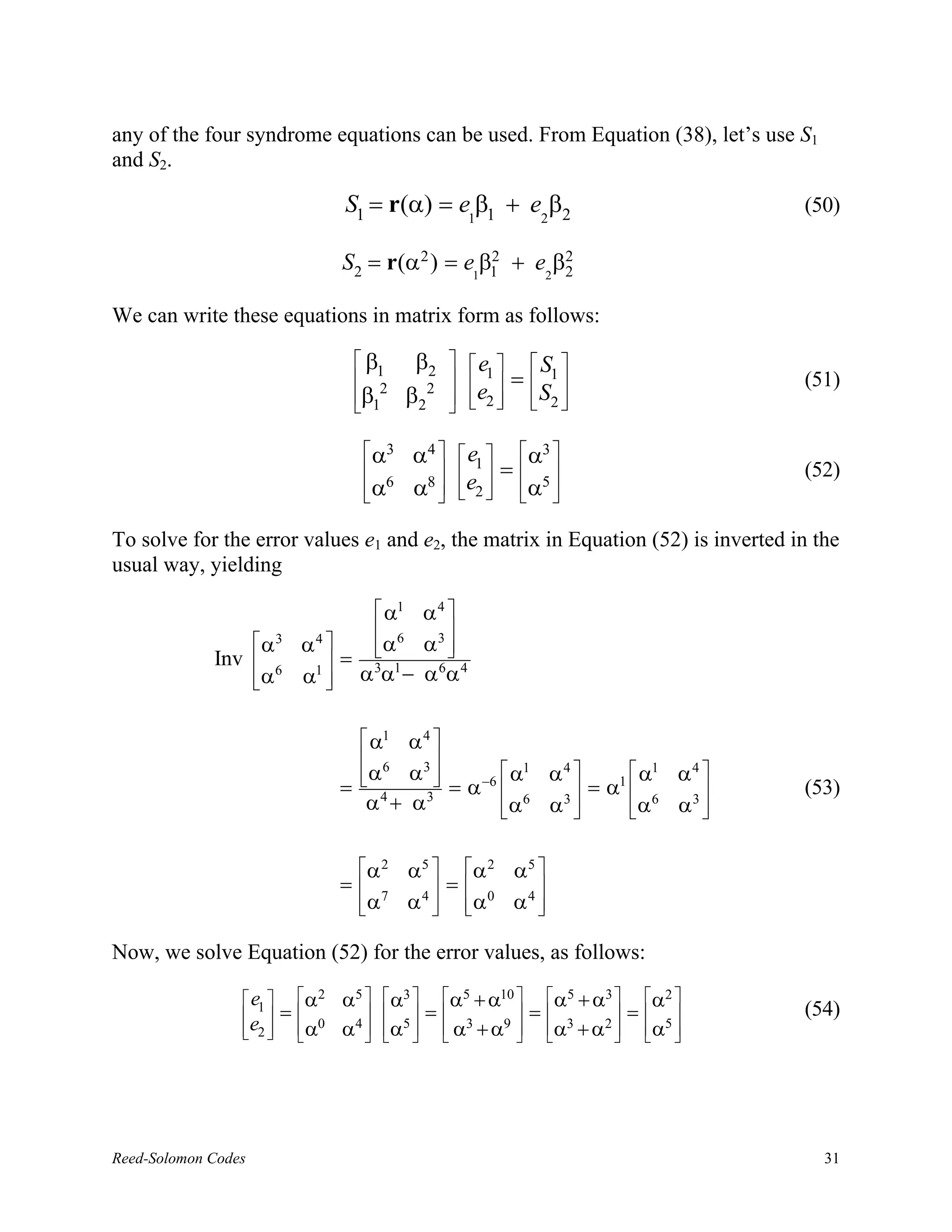 any of the four syndrome equations can be used. From Equation (38), let’s use S1
and S2.

                                     S1 = r(α) = e1β1 + e2β2                      (50)

                                     S2 = r(α 2 ) = e1β1 + e2 β2
                                                       2       2


We can write these equations in matrix form as follows:

                                      β        β2     e       S 
                                       12
                                                        1    =  1            (51)
                                      β1
                                              β2 2    e2 
                                                                S2 
                                                                   

                                        α3    α4      e1      α3 
                                                            =               (52)
                                       α6
                                              α8 
                                                      e2 
                                                               α5 
                                                                  

To solve for the error values e1 and e2, the matrix in Equation (52) is inverted in the
usual way, yielding

                                         α1
                                        α4 
                                         6
                     α3      α4       α3 
                                        α
                                          
             Inv                = 3 1  6 4
                     α 6
                             α  αα− αα
                               1
                                 


                                       α1 α4 
                                       6     
                                      α   α3            1 4          1 4
                                               = α −6  α α  = α1  α α 
                                     = 4               6          6          (53)
                                       α + α3          α α3 
                                                                  α α3 
                                                                          


                                      α 2     α5  α 2 α 5 
                                     = 7          =       
                                      α
                                              α 4  α0 α 4 
                                                           

Now, we solve Equation (52) for the error values, as follows:

                  e1         α2   α5   α3  α5 + α10  α5 + α3  α2 
                        =              =            =        =        (54)
                 e2 
                             α0
                                    α4  α5   α3 + α9  α3 + α2  α5 
                                                                  




Reed-Solomon Codes                                                                   31
 