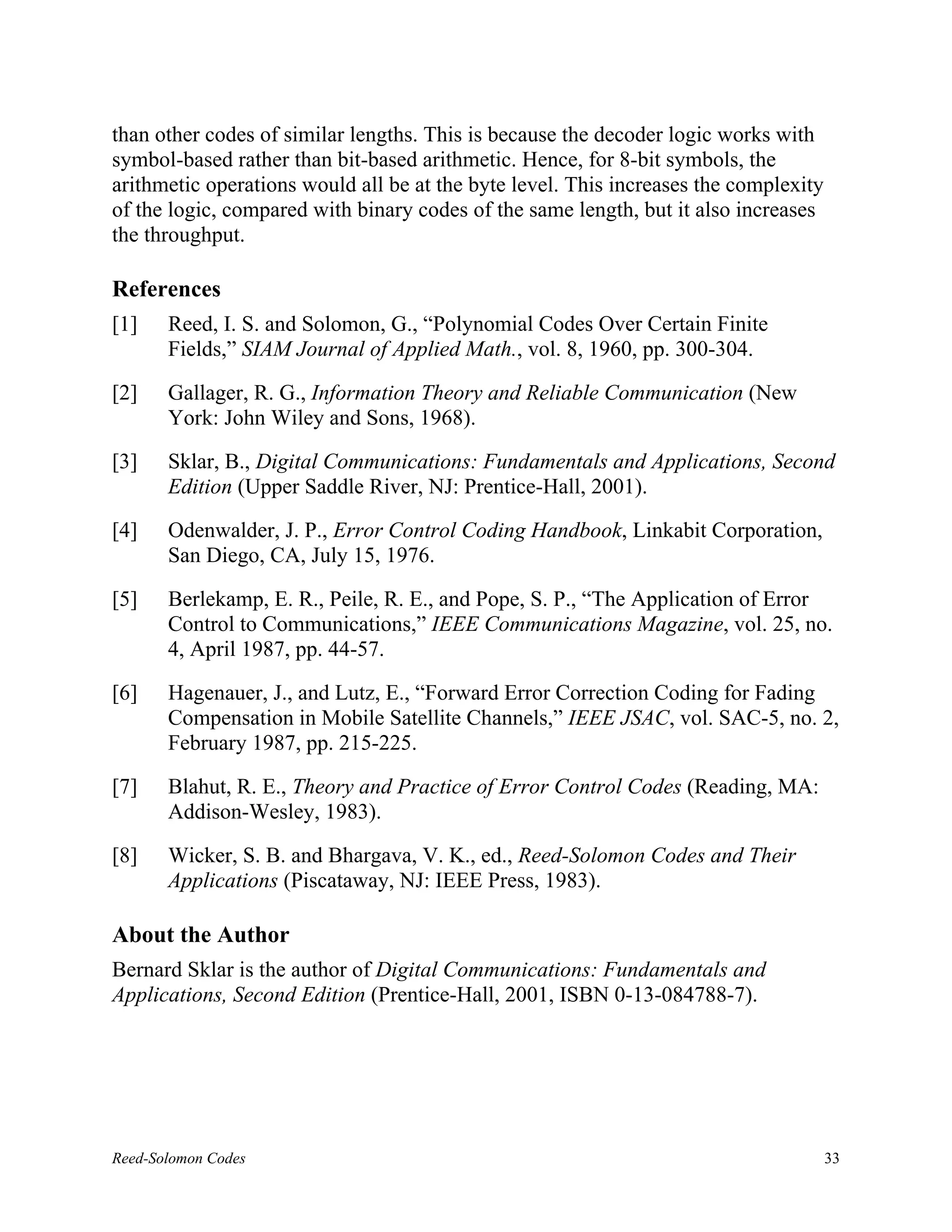 than other codes of similar lengths. This is because the decoder logic works with
symbol-based rather than bit-based arithmetic. Hence, for 8-bit symbols, the
arithmetic operations would all be at the byte level. This increases the complexity
of the logic, compared with binary codes of the same length, but it also increases
the throughput.

References
[1]    Reed, I. S. and Solomon, G., “Polynomial Codes Over Certain Finite
       Fields,” SIAM Journal of Applied Math., vol. 8, 1960, pp. 300-304.

[2]    Gallager, R. G., Information Theory and Reliable Communication (New
       York: John Wiley and Sons, 1968).

[3]    Sklar, B., Digital Communications: Fundamentals and Applications, Second
       Edition (Upper Saddle River, NJ: Prentice-Hall, 2001).

[4]    Odenwalder, J. P., Error Control Coding Handbook, Linkabit Corporation,
       San Diego, CA, July 15, 1976.

[5]    Berlekamp, E. R., Peile, R. E., and Pope, S. P., “The Application of Error
       Control to Communications,” IEEE Communications Magazine, vol. 25, no.
       4, April 1987, pp. 44-57.

[6]    Hagenauer, J., and Lutz, E., “Forward Error Correction Coding for Fading
       Compensation in Mobile Satellite Channels,” IEEE JSAC, vol. SAC-5, no. 2,
       February 1987, pp. 215-225.

[7]    Blahut, R. E., Theory and Practice of Error Control Codes (Reading, MA:
       Addison-Wesley, 1983).

[8]    Wicker, S. B. and Bhargava, V. K., ed., Reed-Solomon Codes and Their
       Applications (Piscataway, NJ: IEEE Press, 1983).

About the Author
Bernard Sklar is the author of Digital Communications: Fundamentals and
Applications, Second Edition (Prentice-Hall, 2001, ISBN 0-13-084788-7).




Reed-Solomon Codes                                                                    33
 