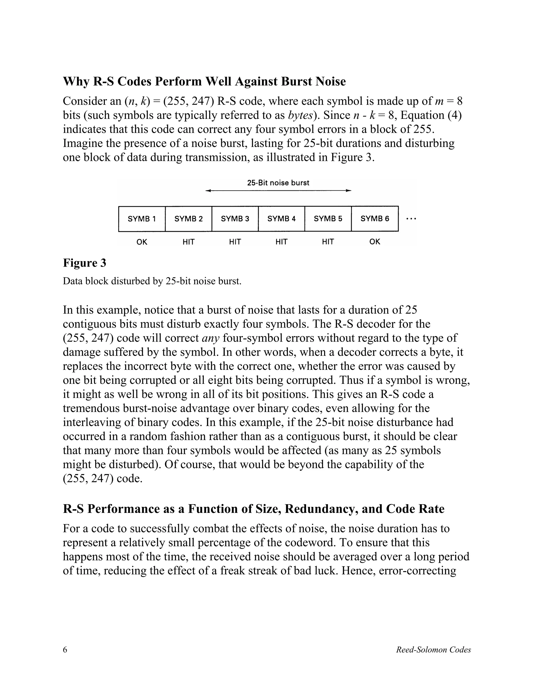 Why R-S Codes Perform Well Against Burst Noise
Consider an (n, k) = (255, 247) R-S code, where each symbol is made up of m = 8
bits (such symbols are typically referred to as bytes). Since n - k = 8, Equation (4)
indicates that this code can correct any four symbol errors in a block of 255.
Imagine the presence of a noise burst, lasting for 25-bit durations and disturbing
one block of data during transmission, as illustrated in Figure 3.




Figure 3
Data block disturbed by 25-bit noise burst.

In this example, notice that a burst of noise that lasts for a duration of 25
contiguous bits must disturb exactly four symbols. The R-S decoder for the
(255, 247) code will correct any four-symbol errors without regard to the type of
damage suffered by the symbol. In other words, when a decoder corrects a byte, it
replaces the incorrect byte with the correct one, whether the error was caused by
one bit being corrupted or all eight bits being corrupted. Thus if a symbol is wrong,
it might as well be wrong in all of its bit positions. This gives an R-S code a
tremendous burst-noise advantage over binary codes, even allowing for the
interleaving of binary codes. In this example, if the 25-bit noise disturbance had
occurred in a random fashion rather than as a contiguous burst, it should be clear
that many more than four symbols would be affected (as many as 25 symbols
might be disturbed). Of course, that would be beyond the capability of the
(255, 247) code.

R-S Performance as a Function of Size, Redundancy, and Code Rate
For a code to successfully combat the effects of noise, the noise duration has to
represent a relatively small percentage of the codeword. To ensure that this
happens most of the time, the received noise should be averaged over a long period
of time, reducing the effect of a freak streak of bad luck. Hence, error-correcting




6                                                                     Reed-Solomon Codes
 