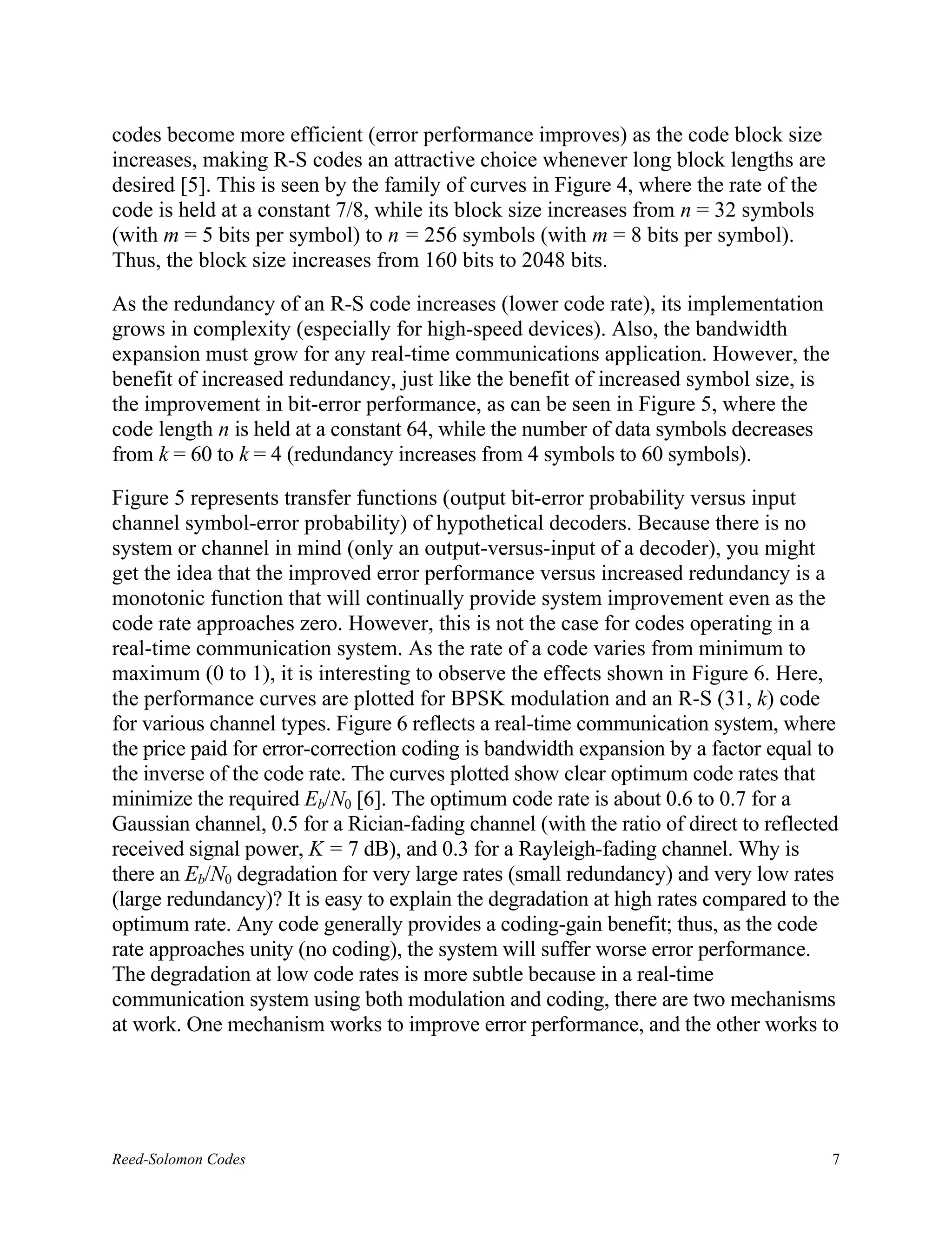 codes become more efficient (error performance improves) as the code block size
increases, making R-S codes an attractive choice whenever long block lengths are
desired [5]. This is seen by the family of curves in Figure 4, where the rate of the
code is held at a constant 7/8, while its block size increases from n = 32 symbols
(with m = 5 bits per symbol) to n = 256 symbols (with m = 8 bits per symbol).
Thus, the block size increases from 160 bits to 2048 bits.

As the redundancy of an R-S code increases (lower code rate), its implementation
grows in complexity (especially for high-speed devices). Also, the bandwidth
expansion must grow for any real-time communications application. However, the
benefit of increased redundancy, just like the benefit of increased symbol size, is
the improvement in bit-error performance, as can be seen in Figure 5, where the
code length n is held at a constant 64, while the number of data symbols decreases
from k = 60 to k = 4 (redundancy increases from 4 symbols to 60 symbols).

Figure 5 represents transfer functions (output bit-error probability versus input
channel symbol-error probability) of hypothetical decoders. Because there is no
system or channel in mind (only an output-versus-input of a decoder), you might
get the idea that the improved error performance versus increased redundancy is a
monotonic function that will continually provide system improvement even as the
code rate approaches zero. However, this is not the case for codes operating in a
real-time communication system. As the rate of a code varies from minimum to
maximum (0 to 1), it is interesting to observe the effects shown in Figure 6. Here,
the performance curves are plotted for BPSK modulation and an R-S (31, k) code
for various channel types. Figure 6 reflects a real-time communication system, where
the price paid for error-correction coding is bandwidth expansion by a factor equal to
the inverse of the code rate. The curves plotted show clear optimum code rates that
minimize the required Eb/N0 [6]. The optimum code rate is about 0.6 to 0.7 for a
Gaussian channel, 0.5 for a Rician-fading channel (with the ratio of direct to reflected
received signal power, K = 7 dB), and 0.3 for a Rayleigh-fading channel. Why is
there an Eb/N0 degradation for very large rates (small redundancy) and very low rates
(large redundancy)? It is easy to explain the degradation at high rates compared to the
optimum rate. Any code generally provides a coding-gain benefit; thus, as the code
rate approaches unity (no coding), the system will suffer worse error performance.
The degradation at low code rates is more subtle because in a real-time
communication system using both modulation and coding, there are two mechanisms
at work. One mechanism works to improve error performance, and the other works to




Reed-Solomon Codes                                                                     7
 