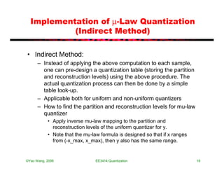 Implementation of µ-Law Quantization
           (Indirect Method)

• Indirect Method:
      – Instead of applying the above computation to each sample,
        one can pre-design a quantization table (storing the partition
        and reconstruction levels) using the above procedure. The
        actual quantization process can then be done by a simple
        table look-up.
      – Applicable both for uniform and non-uniform quantizers
      – How to find the partition and reconstruction levels for mu-law
        quantizer
           • Apply inverse mu-law mapping to the partition and
             reconstruction levels of the uniform quantizer for y.
           • Note that the mu-law formula is designed so that if x ranges
             from (-x_max, x_max), then y also has the same range.


©Yao Wang, 2006                 EE3414:Quantization                         19
 