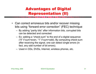 Advantages of Digital
                   Representation (II)

• Can correct erroneous bits and/or recover missing
  bits using “forward error correction” (FEC) technique
      – By adding “parity bits” after information bits, corrupted bits
        can be detected and corrected
      – Ex: adding a “check-sum” to the end of a digital sequence
        (“0” if sum=even, “1” if sum=odd). By computing check-sum
        after receiving the signal, one can detect single errors (in
        fact, any odd number of bit errors).
      – Used in CDs, DVDs, Internet, wireless phones, etc.




©Yao Wang, 2006              EE3414:Quantization                         31
 