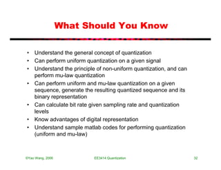 What Should You Know

• Understand the general concept of quantization
• Can perform uniform quantization on a given signal
• Understand the principle of non-uniform quantization, and can
  perform mu-law quantization
• Can perform uniform and mu-law quantization on a given
  sequence, generate the resulting quantized sequence and its
  binary representation
• Can calculate bit rate given sampling rate and quantization
  levels
• Know advantages of digital representation
• Understand sample matlab codes for performing quantization
  (uniform and mu-law)



©Yao Wang, 2006           EE3414:Quantization                     32
 