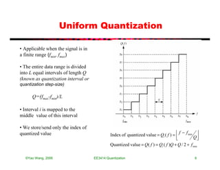 Uniform Quantization

• Applicable when the signal is in
a finite range (fmin, fmax)

• The entire data range is divided
into L equal intervals of length Q
(known as quantization interval or
quantization step-size)

      Q=(fmax-fmin)/L

• Interval i is mapped to the
middle value of this interval

• We store/send only the index of
                                                                                       f − f min 
quantized value                               Index of quantized value = Qi ( f ) = 
                                                                                     
                                                                                               Q 
                                              Quantized value = Q ( f ) = Qi ( f )Q + Q / 2 + f min

  ©Yao Wang, 2006                    EE3414:Quantization                                         6
 