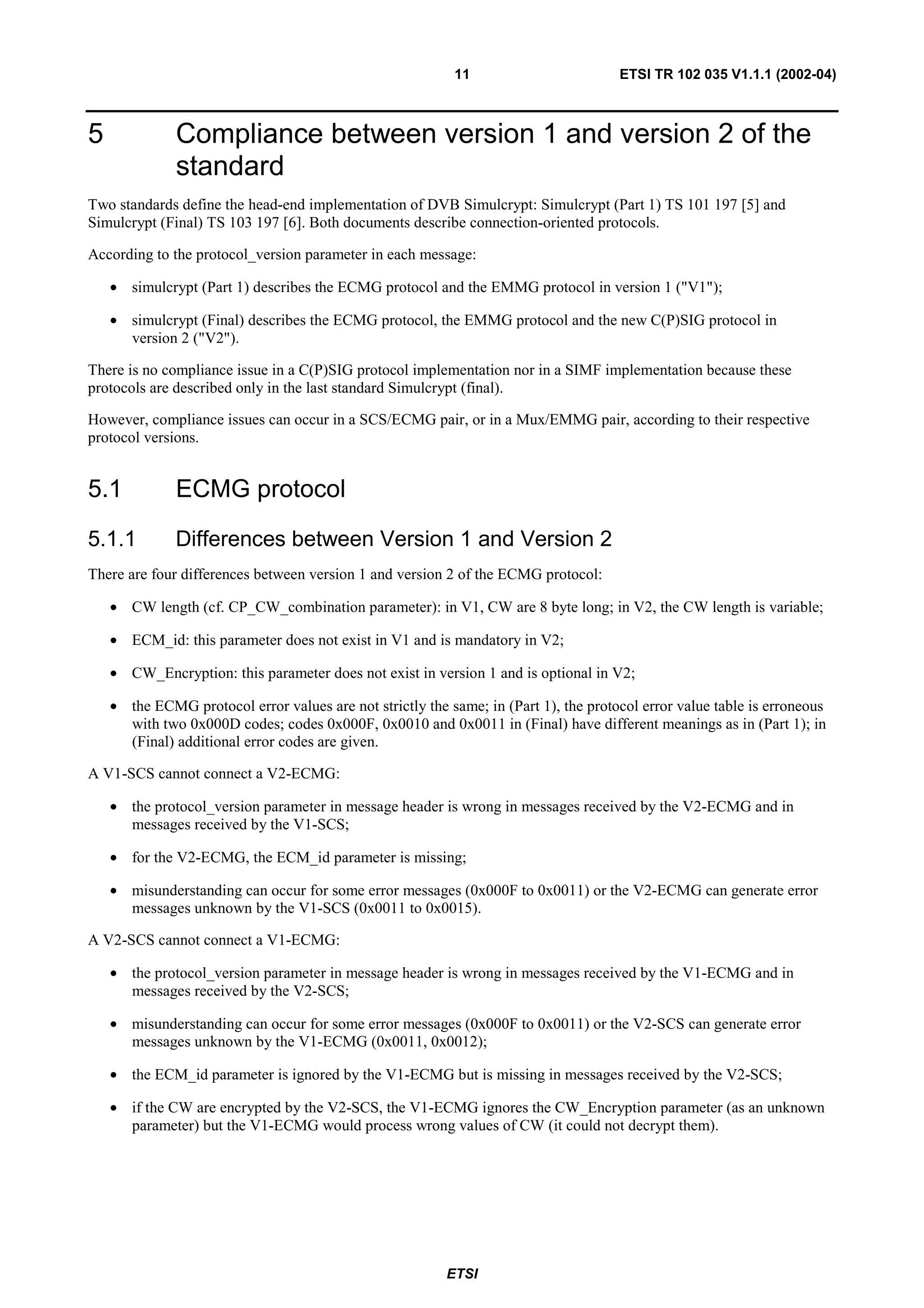 11                         ETSI TR 102 035 V1.1.1 (2002-04)



5             Compliance between version 1 and version 2 of the
              standard
Two standards define the head-end implementation of DVB Simulcrypt: Simulcrypt (Part 1) TS 101 197 [5] and
Simulcrypt (Final) TS 103 197 [6]. Both documents describe connection-oriented protocols.

According to the protocol_version parameter in each message:

    • simulcrypt (Part 1) describes the ECMG protocol and the EMMG protocol in version 1 ("V1");

    • simulcrypt (Final) describes the ECMG protocol, the EMMG protocol and the new C(P)SIG protocol in
      version 2 ("V2").

There is no compliance issue in a C(P)SIG protocol implementation nor in a SIMF implementation because these
protocols are described only in the last standard Simulcrypt (final).

However, compliance issues can occur in a SCS/ECMG pair, or in a Mux/EMMG pair, according to their respective
protocol versions.


5.1           ECMG protocol
5.1.1         Differences between Version 1 and Version 2
There are four differences between version 1 and version 2 of the ECMG protocol:

    • CW length (cf. CP_CW_combination parameter): in V1, CW are 8 byte long; in V2, the CW length is variable;

    • ECM_id: this parameter does not exist in V1 and is mandatory in V2;

    • CW_Encryption: this parameter does not exist in version 1 and is optional in V2;

    • the ECMG protocol error values are not strictly the same; in (Part 1), the protocol error value table is erroneous
      with two 0x000D codes; codes 0x000F, 0x0010 and 0x0011 in (Final) have different meanings as in (Part 1); in
      (Final) additional error codes are given.

A V1-SCS cannot connect a V2-ECMG:

    • the protocol_version parameter in message header is wrong in messages received by the V2-ECMG and in
      messages received by the V1-SCS;

    • for the V2-ECMG, the ECM_id parameter is missing;

    • misunderstanding can occur for some error messages (0x000F to 0x0011) or the V2-ECMG can generate error
      messages unknown by the V1-SCS (0x0011 to 0x0015).

A V2-SCS cannot connect a V1-ECMG:

    • the protocol_version parameter in message header is wrong in messages received by the V1-ECMG and in
      messages received by the V2-SCS;

    • misunderstanding can occur for some error messages (0x000F to 0x0011) or the V2-SCS can generate error
      messages unknown by the V1-ECMG (0x0011, 0x0012);

    • the ECM_id parameter is ignored by the V1-ECMG but is missing in messages received by the V2-SCS;

    • if the CW are encrypted by the V2-SCS, the V1-ECMG ignores the CW_Encryption parameter (as an unknown
      parameter) but the V1-ECMG would process wrong values of CW (it could not decrypt them).




                                                          ETSI
 