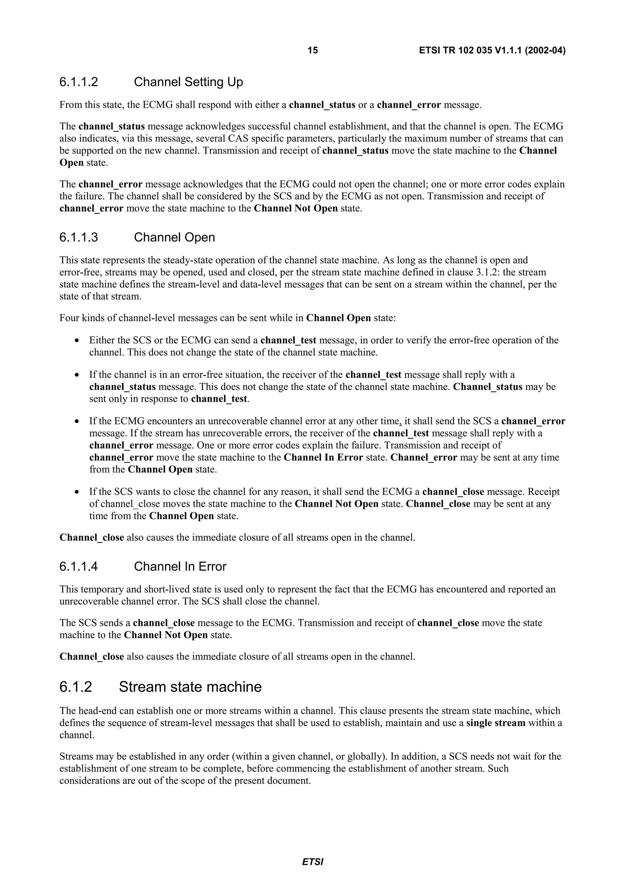 15                         ETSI TR 102 035 V1.1.1 (2002-04)


6.1.1.2          Channel Setting Up
From this state, the ECMG shall respond with either a channel_status or a channel_error message.

The channel_status message acknowledges successful channel establishment, and that the channel is open. The ECMG
also indicates, via this message, several CAS specific parameters, particularly the maximum number of streams that can
be supported on the new channel. Transmission and receipt of channel_status move the state machine to the Channel
Open state.

The channel_error message acknowledges that the ECMG could not open the channel; one or more error codes explain
the failure. The channel shall be considered by the SCS and by the ECMG as not open. Transmission and receipt of
channel_error move the state machine to the Channel Not Open state.

6.1.1.3          Channel Open
This state represents the steady-state operation of the channel state machine. As long as the channel is open and
error-free, streams may be opened, used and closed, per the stream state machine defined in clause 3.1.2: the stream
state machine defines the stream-level and data-level messages that can be sent on a stream within the channel, per the
state of that stream.

Four kinds of channel-level messages can be sent while in Channel Open state:

   • Either the SCS or the ECMG can send a channel_test message, in order to verify the error-free operation of the
     channel. This does not change the state of the channel state machine.

   • If the channel is in an error-free situation, the receiver of the channel_test message shall reply with a
     channel_status message. This does not change the state of the channel state machine. Channel_status may be
     sent only in response to channel_test.

   • If the ECMG encounters an unrecoverable channel error at any other time, it shall send the SCS a channel_error
     message. If the stream has unrecoverable errors, the receiver of the channel_test message shall reply with a
     channel_error message. One or more error codes explain the failure. Transmission and receipt of
     channel_error move the state machine to the Channel In Error state. Channel_error may be sent at any time
     from the Channel Open state.

   • If the SCS wants to close the channel for any reason, it shall send the ECMG a channel_close message. Receipt
     of channel_close moves the state machine to the Channel Not Open state. Channel_close may be sent at any
     time from the Channel Open state.

Channel_close also causes the immediate closure of all streams open in the channel.

6.1.1.4          Channel In Error
This temporary and short-lived state is used only to represent the fact that the ECMG has encountered and reported an
unrecoverable channel error. The SCS shall close the channel.

The SCS sends a channel_close message to the ECMG. Transmission and receipt of channel_close move the state
machine to the Channel Not Open state.

Channel_close also causes the immediate closure of all streams open in the channel.


6.1.2         Stream state machine
The head-end can establish one or more streams within a channel. This clause presents the stream state machine, which
defines the sequence of stream-level messages that shall be used to establish, maintain and use a single stream within a
channel.

Streams may be established in any order (within a given channel, or globally). In addition, a SCS needs not wait for the
establishment of one stream to be complete, before commencing the establishment of another stream. Such
considerations are out of the scope of the present document.




                                                          ETSI
 