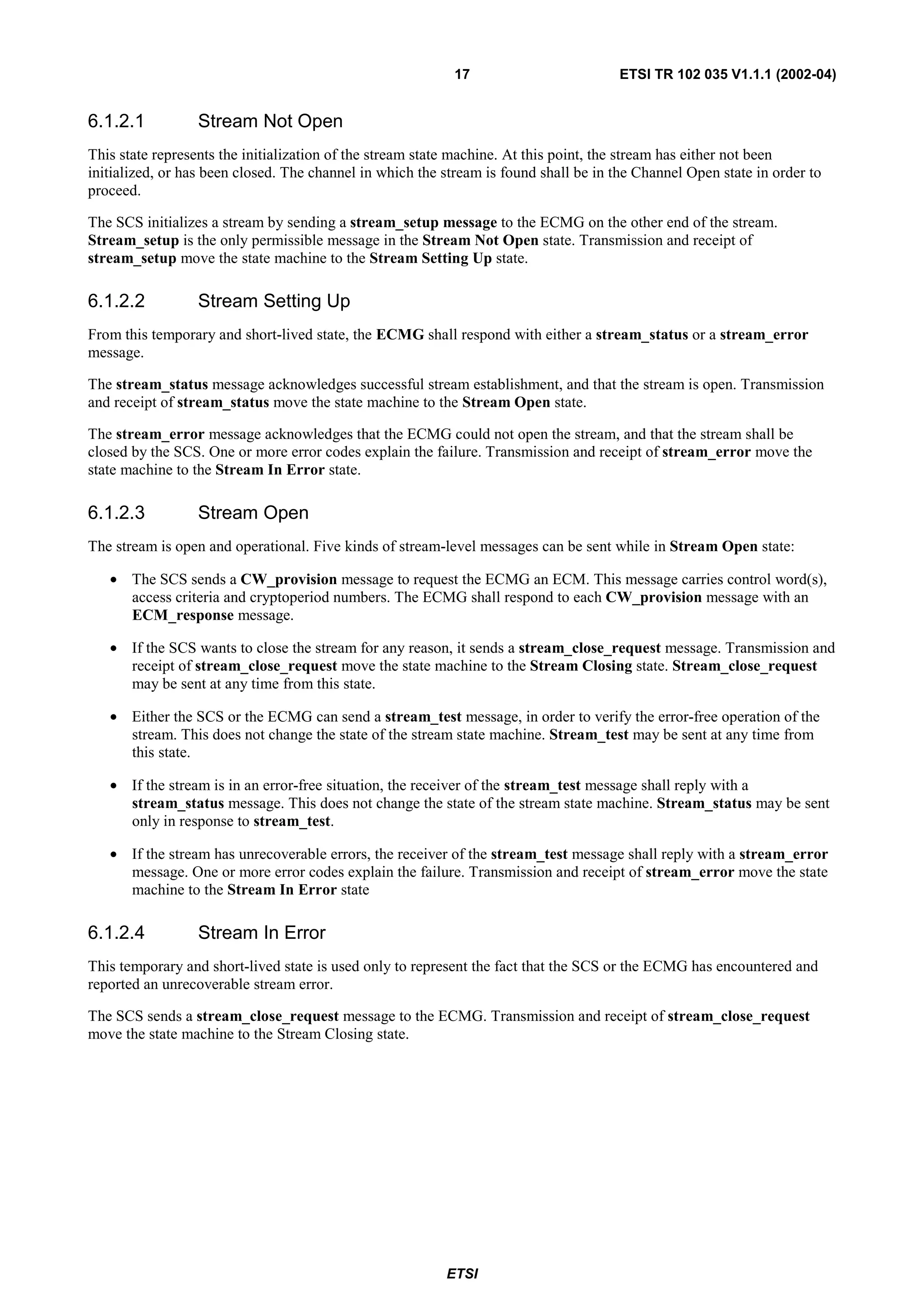 17                         ETSI TR 102 035 V1.1.1 (2002-04)


6.1.2.1           Stream Not Open
This state represents the initialization of the stream state machine. At this point, the stream has either not been
initialized, or has been closed. The channel in which the stream is found shall be in the Channel Open state in order to
proceed.

The SCS initializes a stream by sending a stream_setup message to the ECMG on the other end of the stream.
Stream_setup is the only permissible message in the Stream Not Open state. Transmission and receipt of
stream_setup move the state machine to the Stream Setting Up state.

6.1.2.2           Stream Setting Up
From this temporary and short-lived state, the ECMG shall respond with either a stream_status or a stream_error
message.

The stream_status message acknowledges successful stream establishment, and that the stream is open. Transmission
and receipt of stream_status move the state machine to the Stream Open state.

The stream_error message acknowledges that the ECMG could not open the stream, and that the stream shall be
closed by the SCS. One or more error codes explain the failure. Transmission and receipt of stream_error move the
state machine to the Stream In Error state.

6.1.2.3           Stream Open
The stream is open and operational. Five kinds of stream-level messages can be sent while in Stream Open state:

   • The SCS sends a CW_provision message to request the ECMG an ECM. This message carries control word(s),
     access criteria and cryptoperiod numbers. The ECMG shall respond to each CW_provision message with an
     ECM_response message.

   • If the SCS wants to close the stream for any reason, it sends a stream_close_request message. Transmission and
     receipt of stream_close_request move the state machine to the Stream Closing state. Stream_close_request
     may be sent at any time from this state.

   • Either the SCS or the ECMG can send a stream_test message, in order to verify the error-free operation of the
     stream. This does not change the state of the stream state machine. Stream_test may be sent at any time from
     this state.

   • If the stream is in an error-free situation, the receiver of the stream_test message shall reply with a
     stream_status message. This does not change the state of the stream state machine. Stream_status may be sent
     only in response to stream_test.

   • If the stream has unrecoverable errors, the receiver of the stream_test message shall reply with a stream_error
     message. One or more error codes explain the failure. Transmission and receipt of stream_error move the state
     machine to the Stream In Error state

6.1.2.4           Stream In Error
This temporary and short-lived state is used only to represent the fact that the SCS or the ECMG has encountered and
reported an unrecoverable stream error.

The SCS sends a stream_close_request message to the ECMG. Transmission and receipt of stream_close_request
move the state machine to the Stream Closing state.




                                                          ETSI
 
