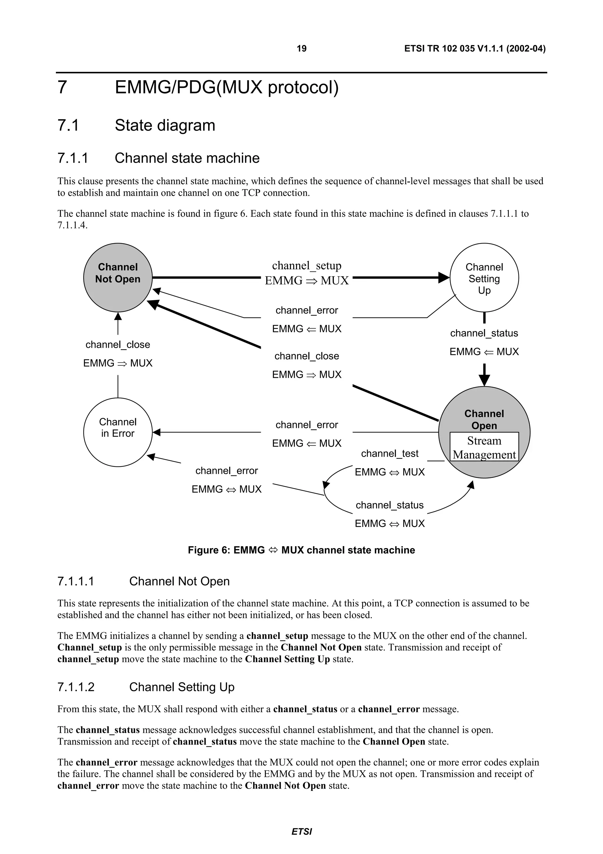 19                         ETSI TR 102 035 V1.1.1 (2002-04)



7             EMMG/PDG(MUX protocol)

7.1           State diagram
7.1.1         Channel state machine
This clause presents the channel state machine, which defines the sequence of channel-level messages that shall be used
to establish and maintain one channel on one TCP connection.

The channel state machine is found in figure 6. Each state found in this state machine is defined in clauses 7.1.1.1 to
7.1.1.4.



          Channel                                    channel_setup                                     Channel
          Not Open                                  EMMG ⇒ MUX                                         Setting
                                                                                                         Up
                                                       channel_error
                                                      EMMG ⇐ MUX                                   channel_status
       channel_close
                                                      channel_close                               EMMG ⇐ MUX
      EMMG     ⇒   MUX
                                                      EMMG    ⇒   MUX


                                                                                                      Channel
          Channel                                      channel_error                                   Open
          in Error
                                                      EMMG ⇐ MUX                                     Stream
                                                                            channel_test           Management
                                  channel_error                            EMMG ⇔ MUX
                                 EMMG ⇔ MUX
                                                                           channel_status
                                                                           EMMG ⇔ MUX

                                Figure 6: EMMG          MUX channel state machine


7.1.1.1            Channel Not Open
This state represents the initialization of the channel state machine. At this point, a TCP connection is assumed to be
established and the channel has either not been initialized, or has been closed.

The EMMG initializes a channel by sending a channel_setup message to the MUX on the other end of the channel.
Channel_setup is the only permissible message in the Channel Not Open state. Transmission and receipt of
channel_setup move the state machine to the Channel Setting Up state.

7.1.1.2            Channel Setting Up
From this state, the MUX shall respond with either a channel_status or a channel_error message.

The channel_status message acknowledges successful channel establishment, and that the channel is open.
Transmission and receipt of channel_status move the state machine to the Channel Open state.

The channel_error message acknowledges that the MUX could not open the channel; one or more error codes explain
the failure. The channel shall be considered by the EMMG and by the MUX as not open. Transmission and receipt of
channel_error move the state machine to the Channel Not Open state.



                                                           ETSI
 