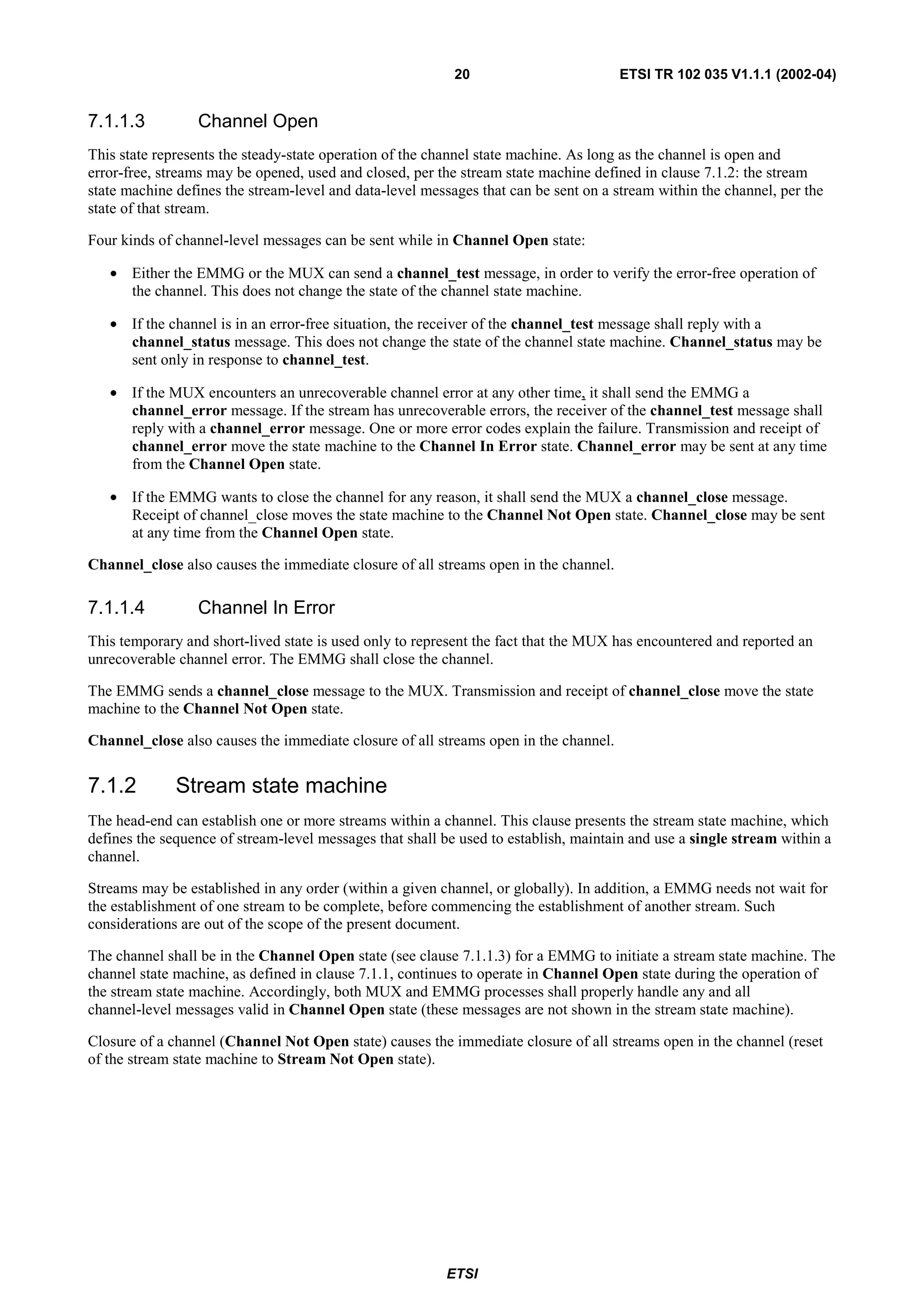 20                         ETSI TR 102 035 V1.1.1 (2002-04)


7.1.1.3          Channel Open
This state represents the steady-state operation of the channel state machine. As long as the channel is open and
error-free, streams may be opened, used and closed, per the stream state machine defined in clause 7.1.2: the stream
state machine defines the stream-level and data-level messages that can be sent on a stream within the channel, per the
state of that stream.

Four kinds of channel-level messages can be sent while in Channel Open state:

   • Either the EMMG or the MUX can send a channel_test message, in order to verify the error-free operation of
     the channel. This does not change the state of the channel state machine.

   • If the channel is in an error-free situation, the receiver of the channel_test message shall reply with a
     channel_status message. This does not change the state of the channel state machine. Channel_status may be
     sent only in response to channel_test.

   • If the MUX encounters an unrecoverable channel error at any other time, it shall send the EMMG a
     channel_error message. If the stream has unrecoverable errors, the receiver of the channel_test message shall
     reply with a channel_error message. One or more error codes explain the failure. Transmission and receipt of
     channel_error move the state machine to the Channel In Error state. Channel_error may be sent at any time
     from the Channel Open state.

   • If the EMMG wants to close the channel for any reason, it shall send the MUX a channel_close message.
     Receipt of channel_close moves the state machine to the Channel Not Open state. Channel_close may be sent
     at any time from the Channel Open state.

Channel_close also causes the immediate closure of all streams open in the channel.

7.1.1.4          Channel In Error
This temporary and short-lived state is used only to represent the fact that the MUX has encountered and reported an
unrecoverable channel error. The EMMG shall close the channel.

The EMMG sends a channel_close message to the MUX. Transmission and receipt of channel_close move the state
machine to the Channel Not Open state.

Channel_close also causes the immediate closure of all streams open in the channel.


7.1.2         Stream state machine
The head-end can establish one or more streams within a channel. This clause presents the stream state machine, which
defines the sequence of stream-level messages that shall be used to establish, maintain and use a single stream within a
channel.

Streams may be established in any order (within a given channel, or globally). In addition, a EMMG needs not wait for
the establishment of one stream to be complete, before commencing the establishment of another stream. Such
considerations are out of the scope of the present document.

The channel shall be in the Channel Open state (see clause 7.1.1.3) for a EMMG to initiate a stream state machine. The
channel state machine, as defined in clause 7.1.1, continues to operate in Channel Open state during the operation of
the stream state machine. Accordingly, both MUX and EMMG processes shall properly handle any and all
channel-level messages valid in Channel Open state (these messages are not shown in the stream state machine).

Closure of a channel (Channel Not Open state) causes the immediate closure of all streams open in the channel (reset
of the stream state machine to Stream Not Open state).




                                                          ETSI
 