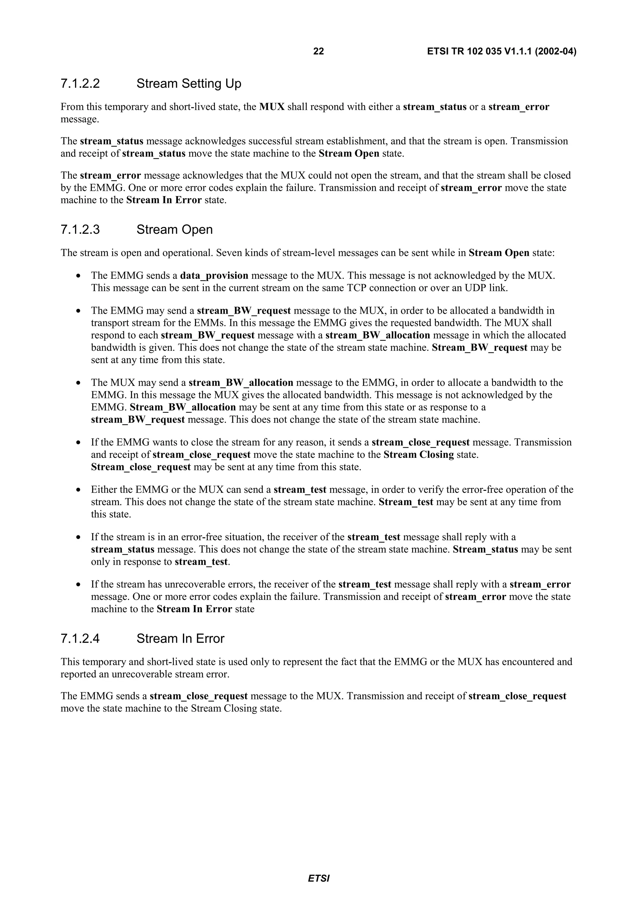 22                        ETSI TR 102 035 V1.1.1 (2002-04)


7.1.2.2          Stream Setting Up
From this temporary and short-lived state, the MUX shall respond with either a stream_status or a stream_error
message.

The stream_status message acknowledges successful stream establishment, and that the stream is open. Transmission
and receipt of stream_status move the state machine to the Stream Open state.

The stream_error message acknowledges that the MUX could not open the stream, and that the stream shall be closed
by the EMMG. One or more error codes explain the failure. Transmission and receipt of stream_error move the state
machine to the Stream In Error state.

7.1.2.3          Stream Open
The stream is open and operational. Seven kinds of stream-level messages can be sent while in Stream Open state:

   • The EMMG sends a data_provision message to the MUX. This message is not acknowledged by the MUX.
     This message can be sent in the current stream on the same TCP connection or over an UDP link.

   • The EMMG may send a stream_BW_request message to the MUX, in order to be allocated a bandwidth in
     transport stream for the EMMs. In this message the EMMG gives the requested bandwidth. The MUX shall
     respond to each stream_BW_request message with a stream_BW_allocation message in which the allocated
     bandwidth is given. This does not change the state of the stream state machine. Stream_BW_request may be
     sent at any time from this state.

   • The MUX may send a stream_BW_allocation message to the EMMG, in order to allocate a bandwidth to the
     EMMG. In this message the MUX gives the allocated bandwidth. This message is not acknowledged by the
     EMMG. Stream_BW_allocation may be sent at any time from this state or as response to a
     stream_BW_request message. This does not change the state of the stream state machine.

   • If the EMMG wants to close the stream for any reason, it sends a stream_close_request message. Transmission
     and receipt of stream_close_request move the state machine to the Stream Closing state.
     Stream_close_request may be sent at any time from this state.

   • Either the EMMG or the MUX can send a stream_test message, in order to verify the error-free operation of the
     stream. This does not change the state of the stream state machine. Stream_test may be sent at any time from
     this state.

   • If the stream is in an error-free situation, the receiver of the stream_test message shall reply with a
     stream_status message. This does not change the state of the stream state machine. Stream_status may be sent
     only in response to stream_test.

   • If the stream has unrecoverable errors, the receiver of the stream_test message shall reply with a stream_error
     message. One or more error codes explain the failure. Transmission and receipt of stream_error move the state
     machine to the Stream In Error state

7.1.2.4          Stream In Error
This temporary and short-lived state is used only to represent the fact that the EMMG or the MUX has encountered and
reported an unrecoverable stream error.

The EMMG sends a stream_close_request message to the MUX. Transmission and receipt of stream_close_request
move the state machine to the Stream Closing state.




                                                        ETSI
 