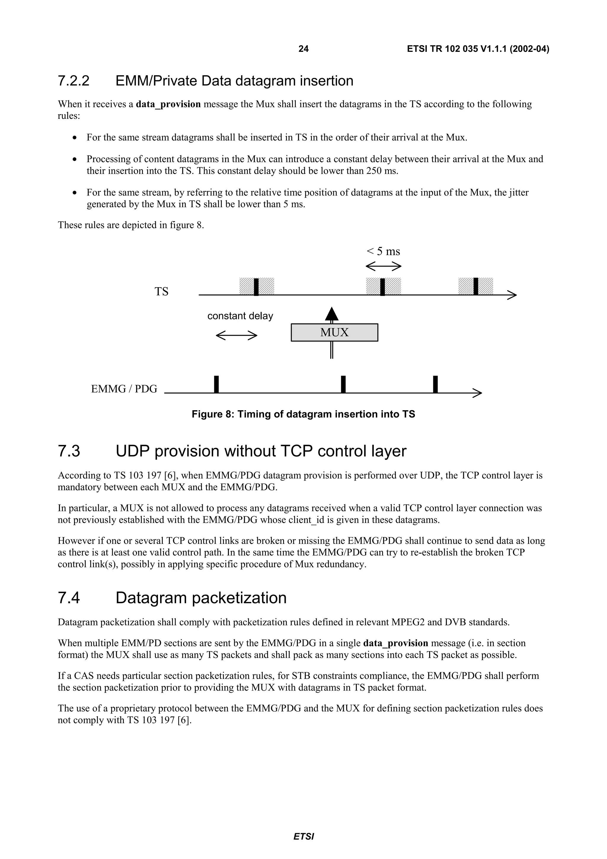 24                         ETSI TR 102 035 V1.1.1 (2002-04)


7.2.2         EMM/Private Data datagram insertion
When it receives a data_provision message the Mux shall insert the datagrams in the TS according to the following
rules:

   • For the same stream datagrams shall be inserted in TS in the order of their arrival at the Mux.

   • Processing of content datagrams in the Mux can introduce a constant delay between their arrival at the Mux and
     their insertion into the TS. This constant delay should be lower than 250 ms.

   • For the same stream, by referring to the relative time position of datagrams at the input of the Mux, the jitter
     generated by the Mux in TS shall be lower than 5 ms.

These rules are depicted in figure 8.

                                                                            < 5 ms


                        TS
                                        constant delay
                                                                 MUX



        EMMG / PDG

                                 Figure 8: Timing of datagram insertion into TS


7.3           UDP provision without TCP control layer
According to TS 103 197 [6], when EMMG/PDG datagram provision is performed over UDP, the TCP control layer is
mandatory between each MUX and the EMMG/PDG.

In particular, a MUX is not allowed to process any datagrams received when a valid TCP control layer connection was
not previously established with the EMMG/PDG whose client_id is given in these datagrams.

However if one or several TCP control links are broken or missing the EMMG/PDG shall continue to send data as long
as there is at least one valid control path. In the same time the EMMG/PDG can try to re-establish the broken TCP
control link(s), possibly in applying specific procedure of Mux redundancy.


7.4           Datagram packetization
Datagram packetization shall comply with packetization rules defined in relevant MPEG2 and DVB standards.

When multiple EMM/PD sections are sent by the EMMG/PDG in a single data_provision message (i.e. in section
format) the MUX shall use as many TS packets and shall pack as many sections into each TS packet as possible.

If a CAS needs particular section packetization rules, for STB constraints compliance, the EMMG/PDG shall perform
the section packetization prior to providing the MUX with datagrams in TS packet format.

The use of a proprietary protocol between the EMMG/PDG and the MUX for defining section packetization rules does
not comply with TS 103 197 [6].




                                                          ETSI
 